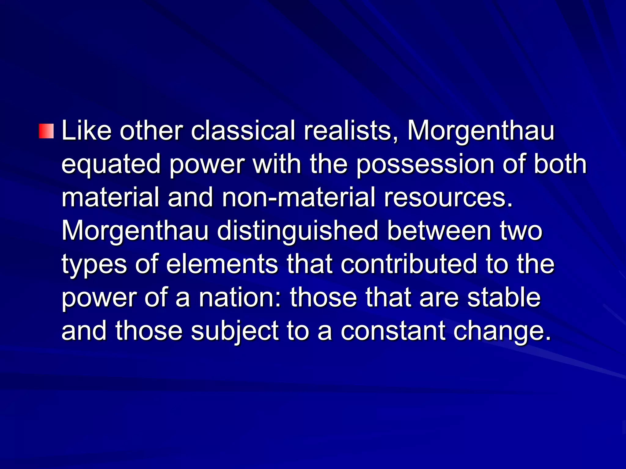 Like other classical realists, Morgenthau
equated power with the possession of both
material and non-material resources.
Morgenthau distinguished between two
types of elements that contributed to the
power of a nation: those that are stable
and those subject to a constant change.
 