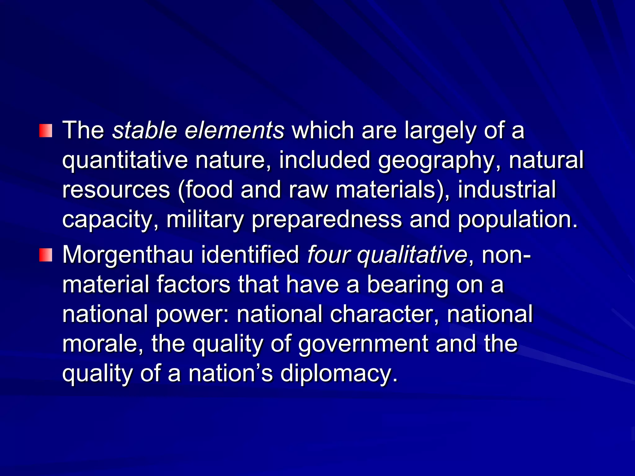 The stable elements which are largely of a
quantitative nature, included geography, natural
resources (food and raw materials), industrial
capacity, military preparedness and population.
Morgenthau identified four qualitative, non-
material factors that have a bearing on a
national power: national character, national
morale, the quality of government and the
quality of a nation’s diplomacy.
 