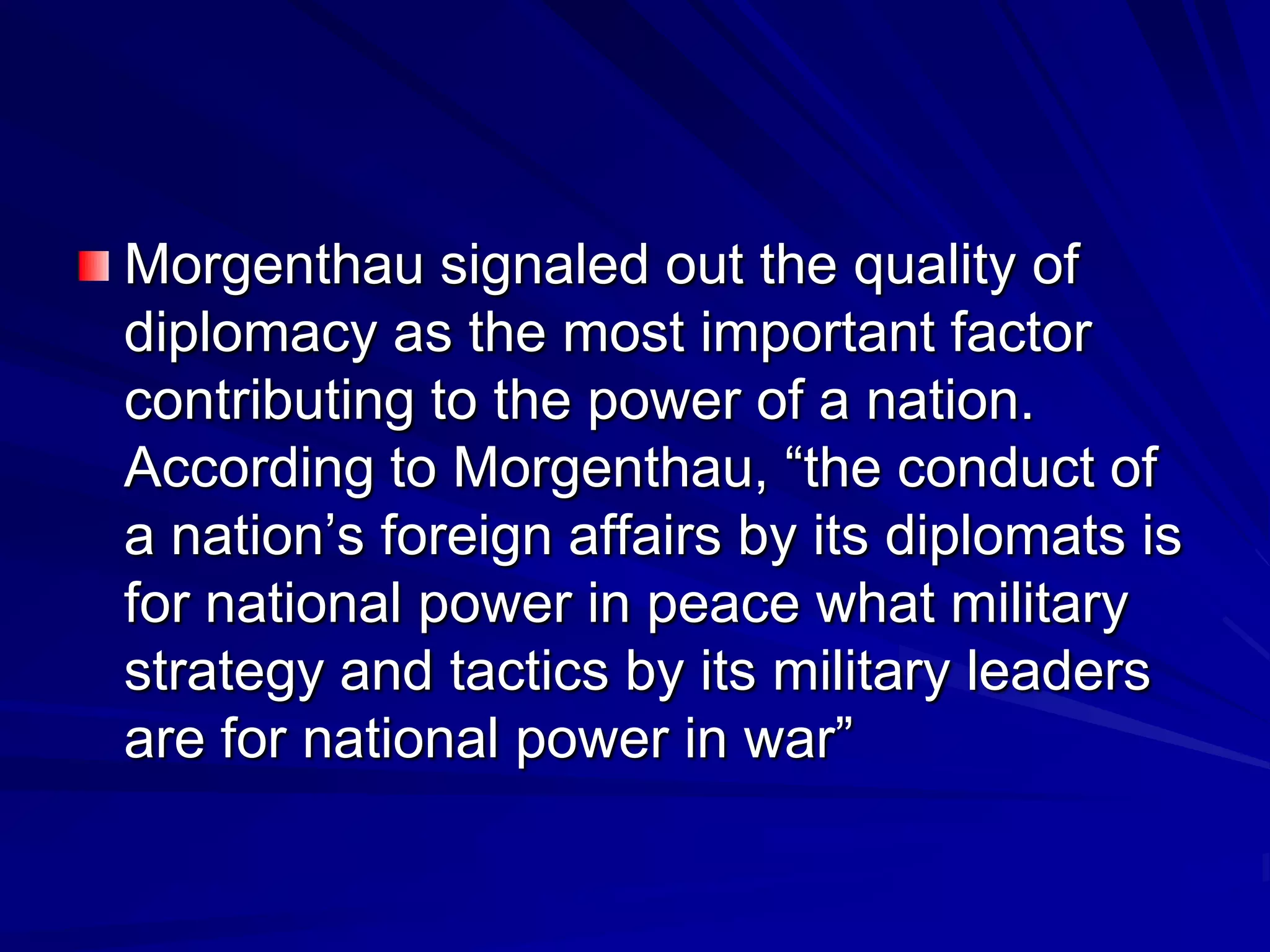 Morgenthau signaled out the quality of
diplomacy as the most important factor
contributing to the power of a nation.
According to Morgenthau, ―the conduct of
a nation’s foreign affairs by its diplomats is
for national power in peace what military
strategy and tactics by its military leaders
are for national power in war‖
 
