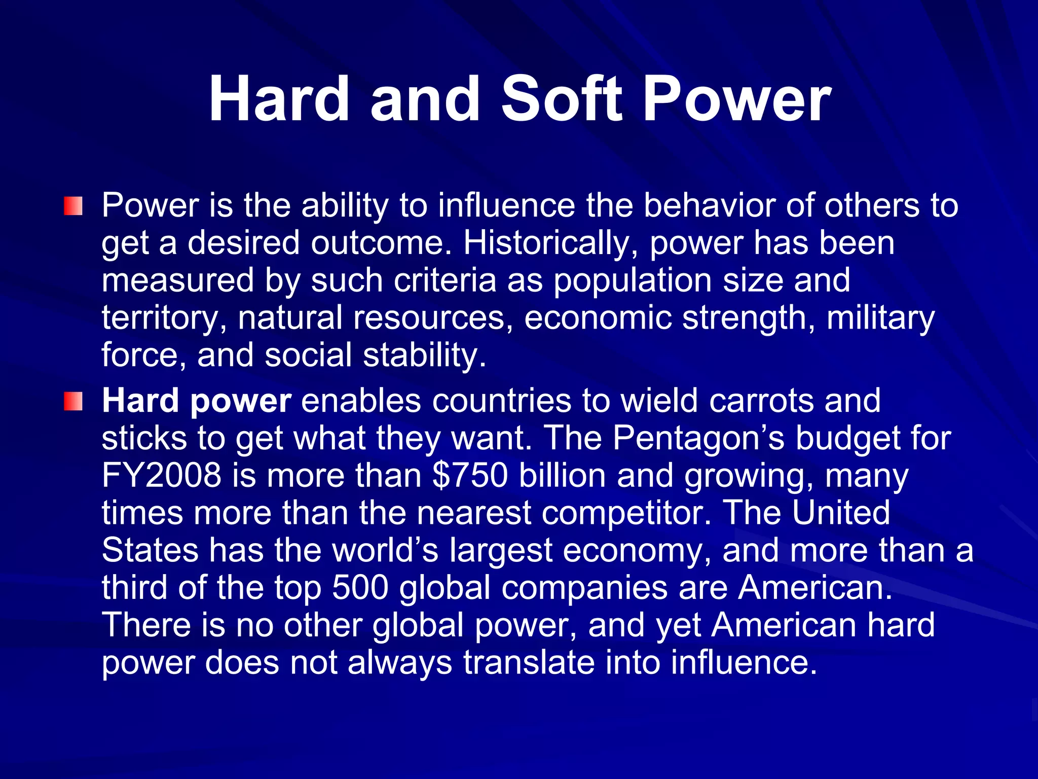 Hard and Soft Power
Power is the ability to influence the behavior of others to
get a desired outcome. Historically, power has been
measured by such criteria as population size and
territory, natural resources, economic strength, military
force, and social stability.
Hard power enables countries to wield carrots and
sticks to get what they want. The Pentagon’s budget for
FY2008 is more than $750 billion and growing, many
times more than the nearest competitor. The United
States has the world’s largest economy, and more than a
third of the top 500 global companies are American.
There is no other global power, and yet American hard
power does not always translate into influence.
 
