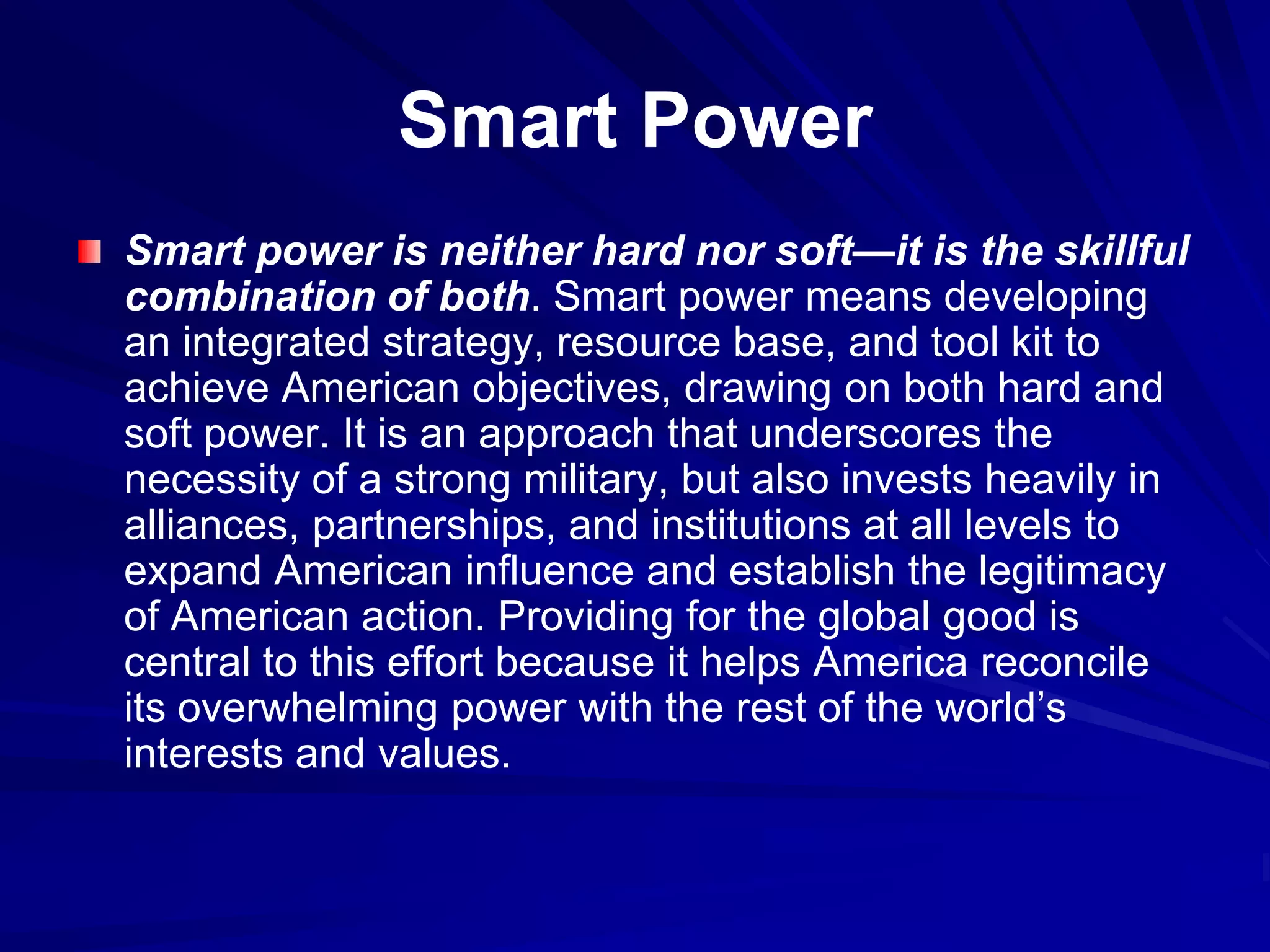 Smart Power
Smart power is neither hard nor soft—it is the skillful
combination of both. Smart power means developing
an integrated strategy, resource base, and tool kit to
achieve American objectives, drawing on both hard and
soft power. It is an approach that underscores the
necessity of a strong military, but also invests heavily in
alliances, partnerships, and institutions at all levels to
expand American influence and establish the legitimacy
of American action. Providing for the global good is
central to this effort because it helps America reconcile
its overwhelming power with the rest of the world’s
interests and values.
 
