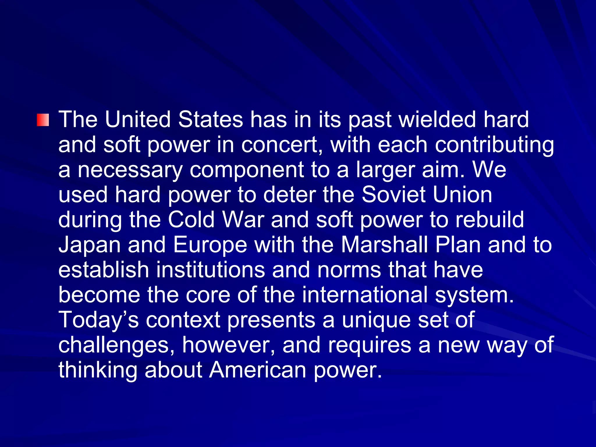 The United States has in its past wielded hard
and soft power in concert, with each contributing
a necessary component to a larger aim. We
used hard power to deter the Soviet Union
during the Cold War and soft power to rebuild
Japan and Europe with the Marshall Plan and to
establish institutions and norms that have
become the core of the international system.
Today’s context presents a unique set of
challenges, however, and requires a new way of
thinking about American power.
 
