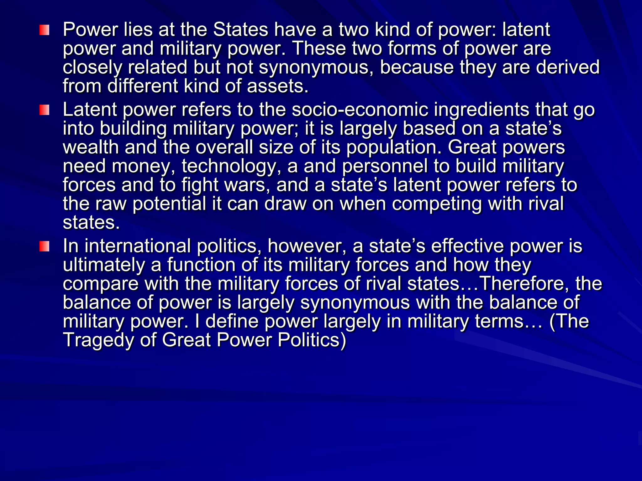 Power lies at the States have a two kind of power: latent
power and military power. These two forms of power are
closely related but not synonymous, because they are derived
from different kind of assets.
Latent power refers to the socio-economic ingredients that go
into building military power; it is largely based on a state’s
wealth and the overall size of its population. Great powers
need money, technology, a and personnel to build military
forces and to fight wars, and a state’s latent power refers to
the raw potential it can draw on when competing with rival
states.
In international politics, however, a state’s effective power is
ultimately a function of its military forces and how they
compare with the military forces of rival states…Therefore, the
balance of power is largely synonymous with the balance of
military power. I define power largely in military terms… (The
Tragedy of Great Power Politics)
 