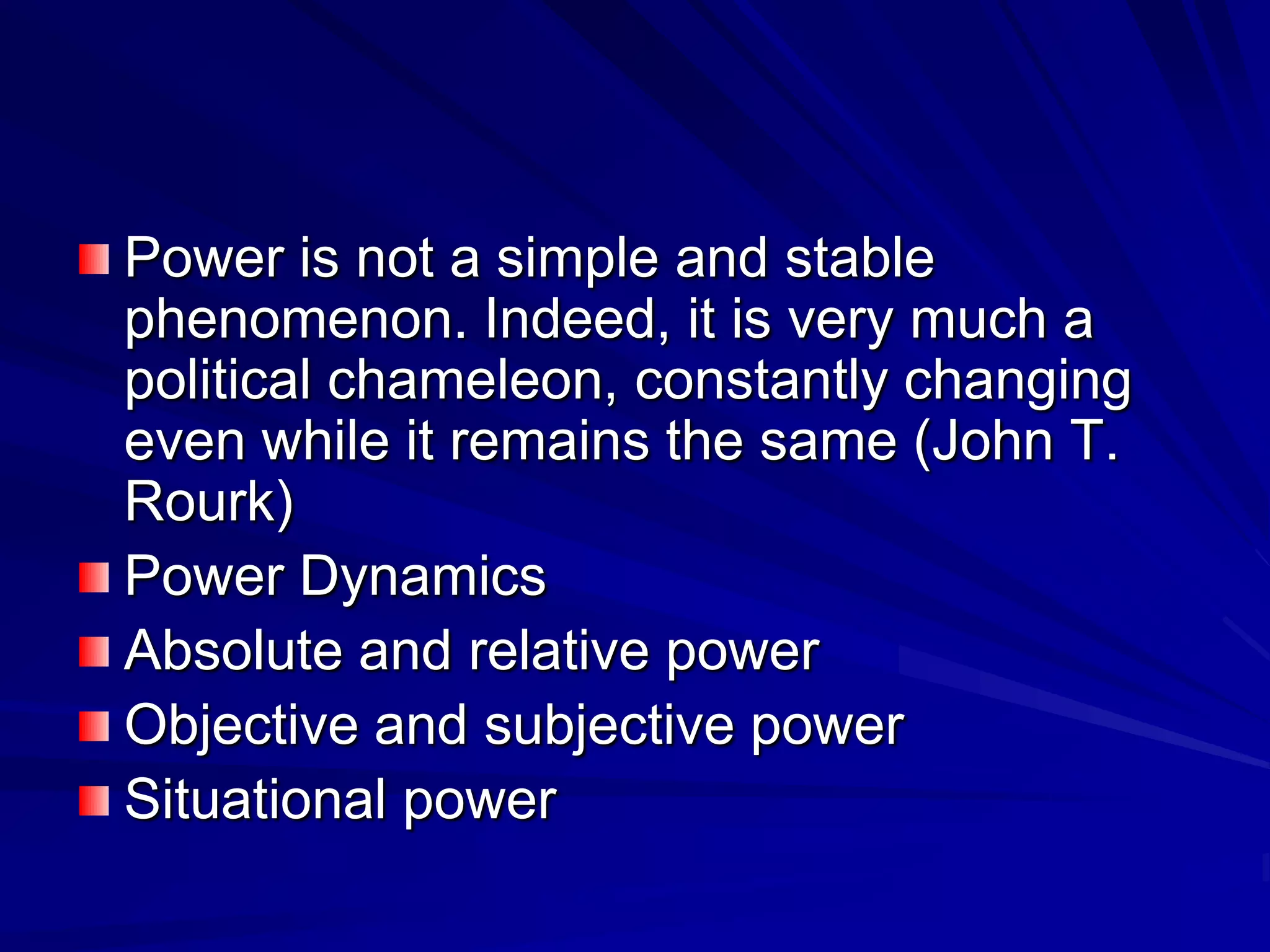 Power is not a simple and stable
phenomenon. Indeed, it is very much a
political chameleon, constantly changing
even while it remains the same (John T.
Rourk)
Power Dynamics
Absolute and relative power
Objective and subjective power
Situational power
 