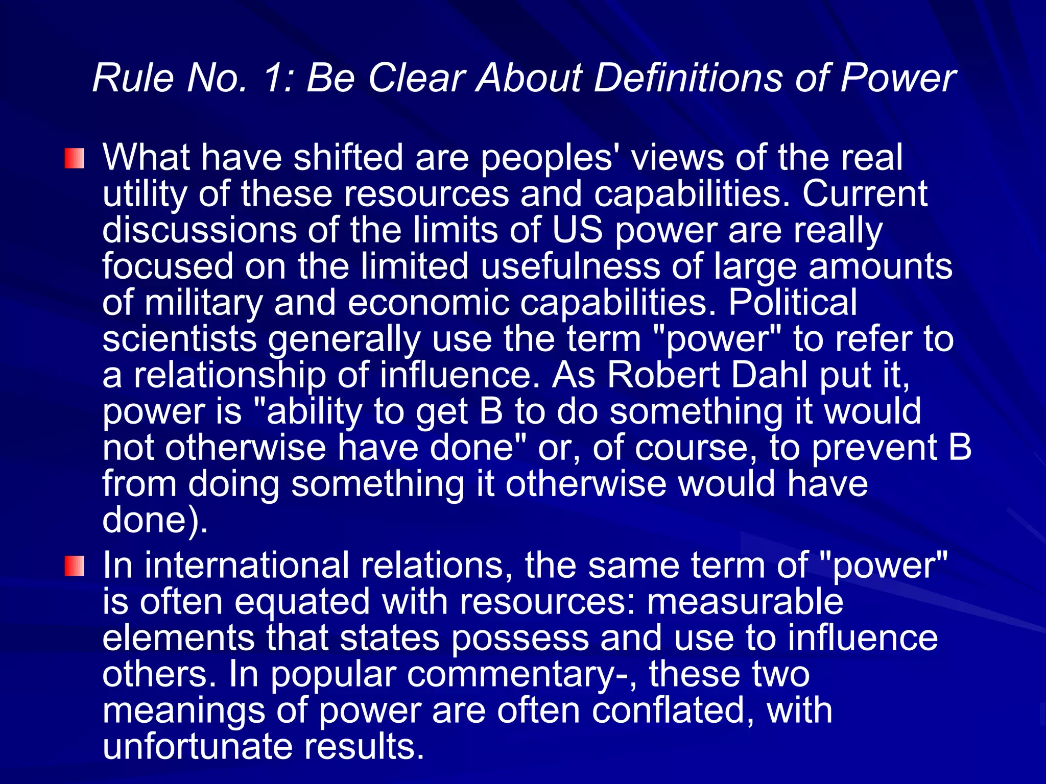 Rule No. 1: Be Clear About Definitions of Power
What have shifted are peoples' views of the real
utility of these resources and capabilities. Current
discussions of the limits of US power are really
focused on the limited usefulness of large amounts
of military and economic capabilities. Political
scientists generally use the term "power" to refer to
a relationship of influence. As Robert Dahl put it,
power is "ability to get B to do something it would
not otherwise have done" or, of course, to prevent B
from doing something it otherwise would have
done).
In international relations, the same term of "power"
is often equated with resources: measurable
elements that states possess and use to influence
others. In popular commentary-, these two
meanings of power are often conflated, with
unfortunate results.
 