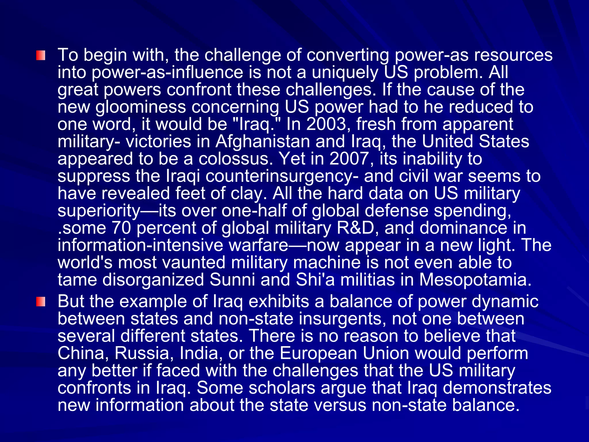 To begin with, the challenge of converting power-as resources
into power-as-influence is not a uniquely US problem. All
great powers confront these challenges. If the cause of the
new gloominess concerning US power had to he reduced to
one word, it would be "Iraq." In 2003, fresh from apparent
military- victories in Afghanistan and Iraq, the United States
appeared to be a colossus. Yet in 2007, its inability to
suppress the Iraqi counterinsurgency- and civil war seems to
have revealed feet of clay. All the hard data on US military
superiority—its over one-half of global defense spending,
.some 70 percent of global military R&D, and dominance in
information-intensive warfare—now appear in a new light. The
world's most vaunted military machine is not even able to
tame disorganized Sunni and Shi'a militias in Mesopotamia.
But the example of Iraq exhibits a balance of power dynamic
between states and non-state insurgents, not one between
several different states. There is no reason to believe that
China, Russia, India, or the European Union would perform
any better if faced with the challenges that the US military
confronts in Iraq. Some scholars argue that Iraq demonstrates
new information about the state versus non-state balance.
 