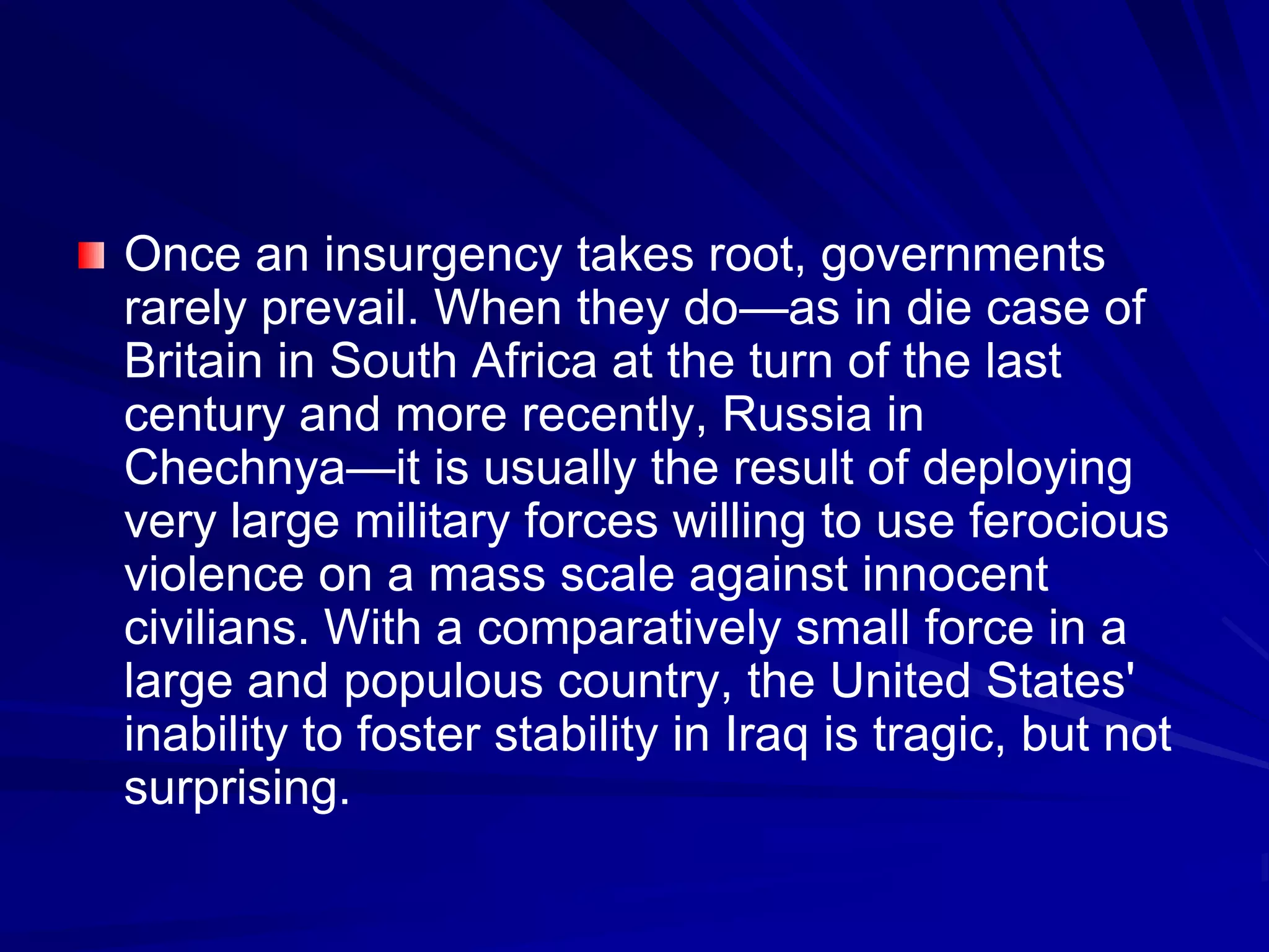 Once an insurgency takes root, governments
rarely prevail. When they do—as in die case of
Britain in South Africa at the turn of the last
century and more recently, Russia in
Chechnya—it is usually the result of deploying
very large military forces willing to use ferocious
violence on a mass scale against innocent
civilians. With a comparatively small force in a
large and populous country, the United States'
inability to foster stability in Iraq is tragic, but not
surprising.
 