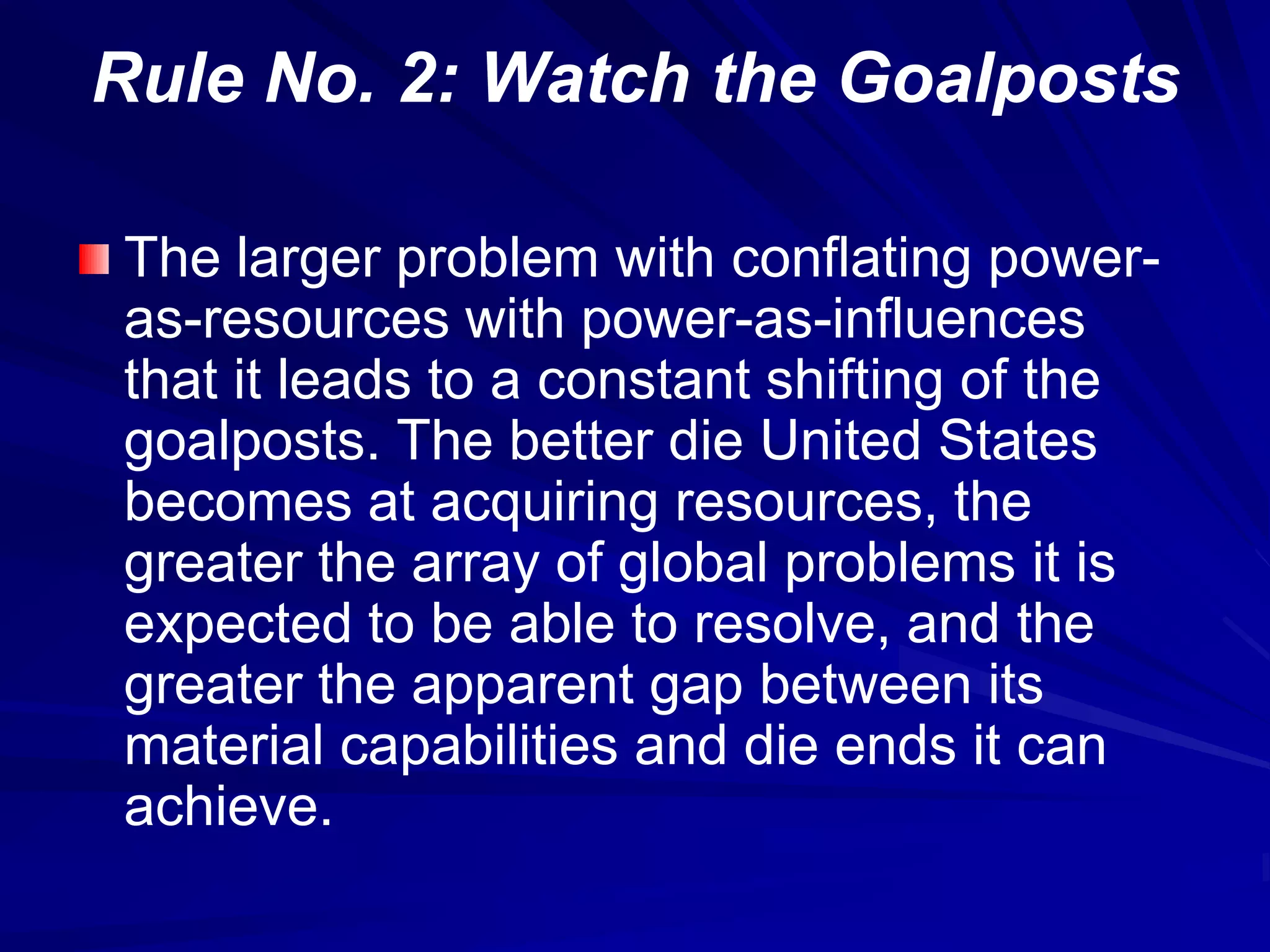 Rule No. 2: Watch the Goalposts
The larger problem with conflating power-
as-resources with power-as-influences
that it leads to a constant shifting of the
goalposts. The better die United States
becomes at acquiring resources, the
greater the array of global problems it is
expected to be able to resolve, and the
greater the apparent gap between its
material capabilities and die ends it can
achieve.
 