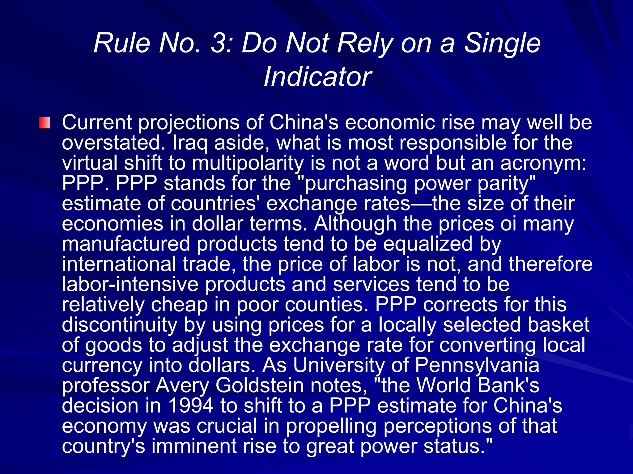 Rule No. 3: Do Not Rely on a Single
Indicator
Current projections of China's economic rise may well be
overstated. Iraq aside, what is most responsible for the
virtual shift to multipolarity is not a word but an acronym:
PPP. PPP stands for the "purchasing power parity"
estimate of countries' exchange rates—the size of their
economies in dollar terms. Although the prices oi many
manufactured products tend to be equalized by
international trade, the price of labor is not, and therefore
labor-intensive products and services tend to be
relatively cheap in poor counties. PPP corrects for this
discontinuity by using prices for a locally selected basket
of goods to adjust the exchange rate for converting local
currency into dollars. As University of Pennsylvania
professor Avery Goldstein notes, "the World Bank's
decision in 1994 to shift to a PPP estimate for China's
economy was crucial in propelling perceptions of that
country's imminent rise to great power status."
 