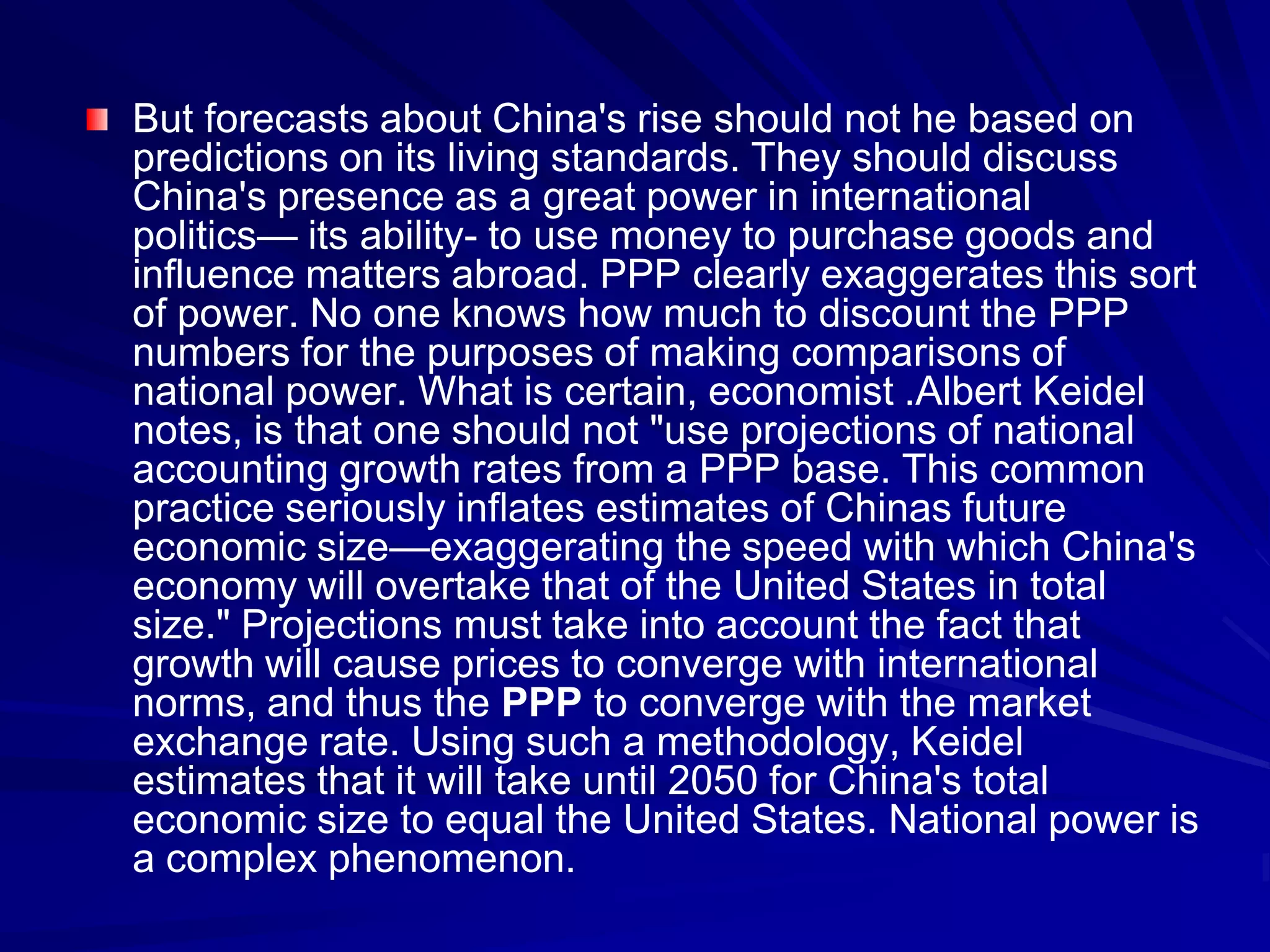 But forecasts about China's rise should not he based on
predictions on its living standards. They should discuss
China's presence as a great power in international
politics— its ability- to use money to purchase goods and
influence matters abroad. PPP clearly exaggerates this sort
of power. No one knows how much to discount the PPP
numbers for the purposes of making comparisons of
national power. What is certain, economist .Albert Keidel
notes, is that one should not "use projections of national
accounting growth rates from a PPP base. This common
practice seriously inflates estimates of Chinas future
economic size—exaggerating the speed with which China's
economy will overtake that of the United States in total
size." Projections must take into account the fact that
growth will cause prices to converge with international
norms, and thus the PPP to converge with the market
exchange rate. Using such a methodology, Keidel
estimates that it will take until 2050 for China's total
economic size to equal the United States. National power is
a complex phenomenon.
 