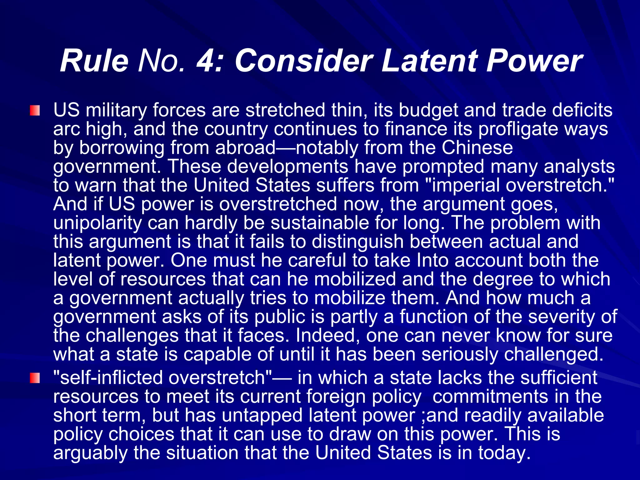 Rule No. 4: Consider Latent Power
US military forces are stretched thin, its budget and trade deficits
arc high, and the country continues to finance its profligate ways
by borrowing from abroad—notably from the Chinese
government. These developments have prompted many analysts
to warn that the United States suffers from "imperial overstretch."
And if US power is overstretched now, the argument goes,
unipolarity can hardly be sustainable for long. The problem with
this argument is that it fails to distinguish between actual and
latent power. One must he careful to take Into account both the
level of resources that can he mobilized and the degree to which
a government actually tries to mobilize them. And how much a
government asks of its public is partly a function of the severity of
the challenges that it faces. Indeed, one can never know for sure
what a state is capable of until it has been seriously challenged.
"self-inflicted overstretch"— in which a state lacks the sufficient
resources to meet its current foreign policy commitments in the
short term, but has untapped latent power ;and readily available
policy choices that it can use to draw on this power. This is
arguably the situation that the United States is in today.
 
