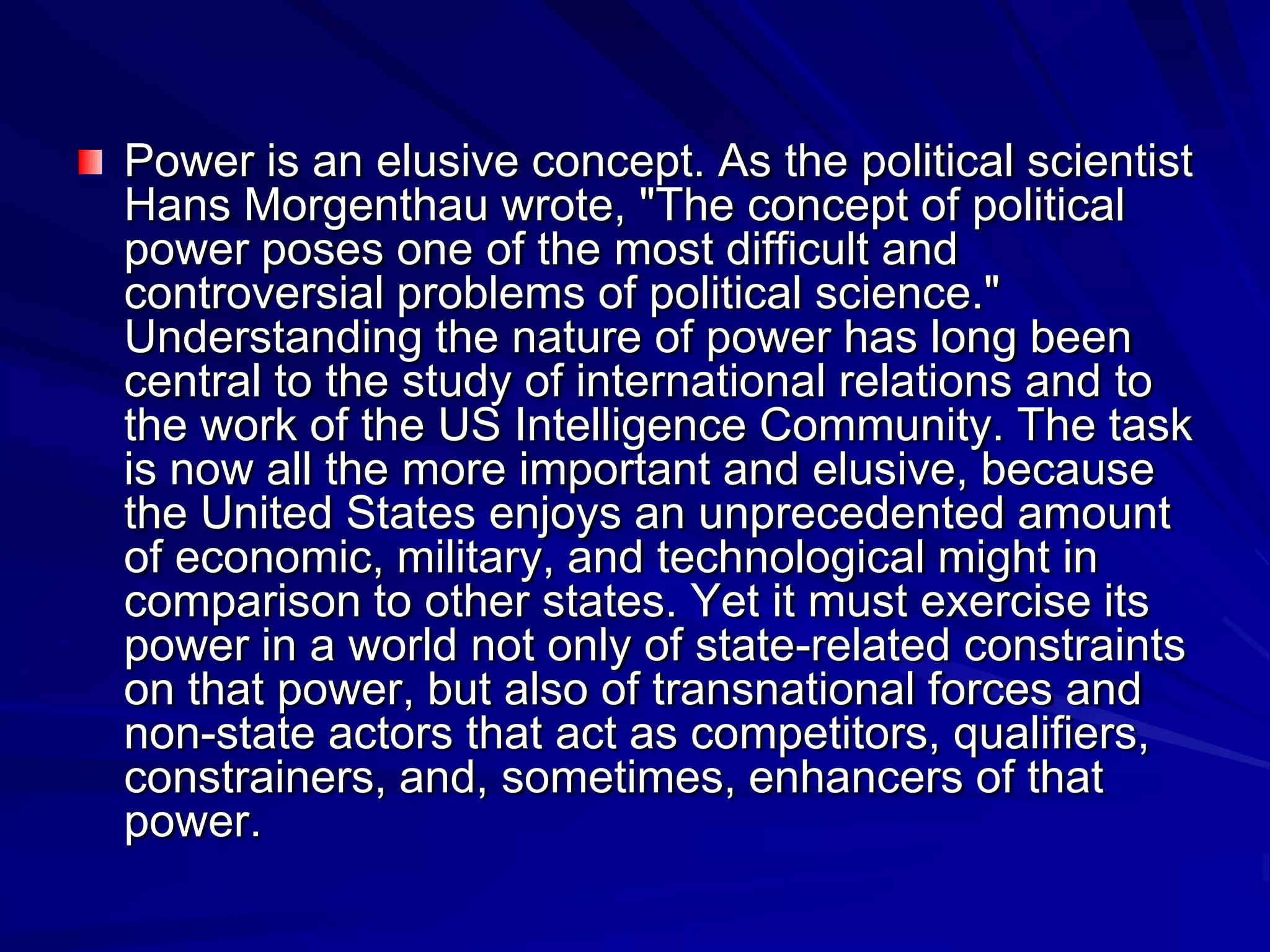 Power is an elusive concept. As the political scientist
Hans Morgenthau wrote, "The concept of political
power poses one of the most difficult and
controversial problems of political science."
Understanding the nature of power has long been
central to the study of international relations and to
the work of the US Intelligence Community. The task
is now all the more important and elusive, because
the United States enjoys an unprecedented amount
of economic, military, and technological might in
comparison to other states. Yet it must exercise its
power in a world not only of state-related constraints
on that power, but also of transnational forces and
non-state actors that act as competitors, qualifiers,
constrainers, and, sometimes, enhancers of that
power.
 