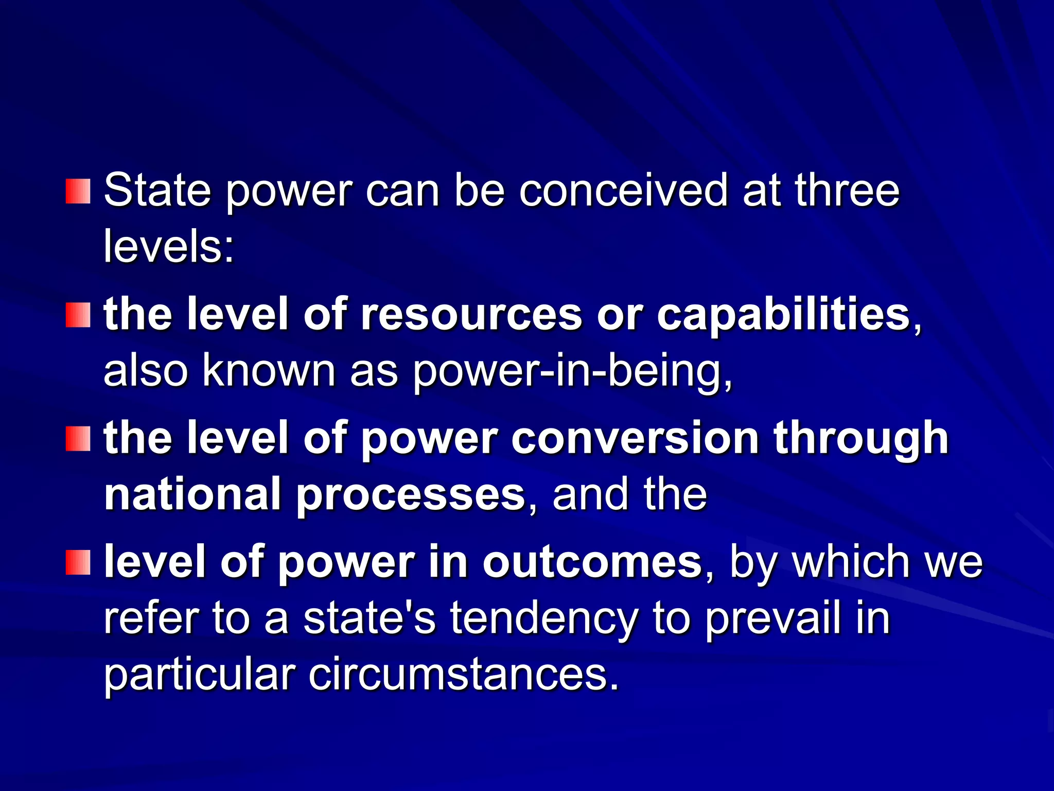 State power can be conceived at three
levels:
the level of resources or capabilities,
also known as power-in-being,
the level of power conversion through
national processes, and the
level of power in outcomes, by which we
refer to a state's tendency to prevail in
particular circumstances.
 