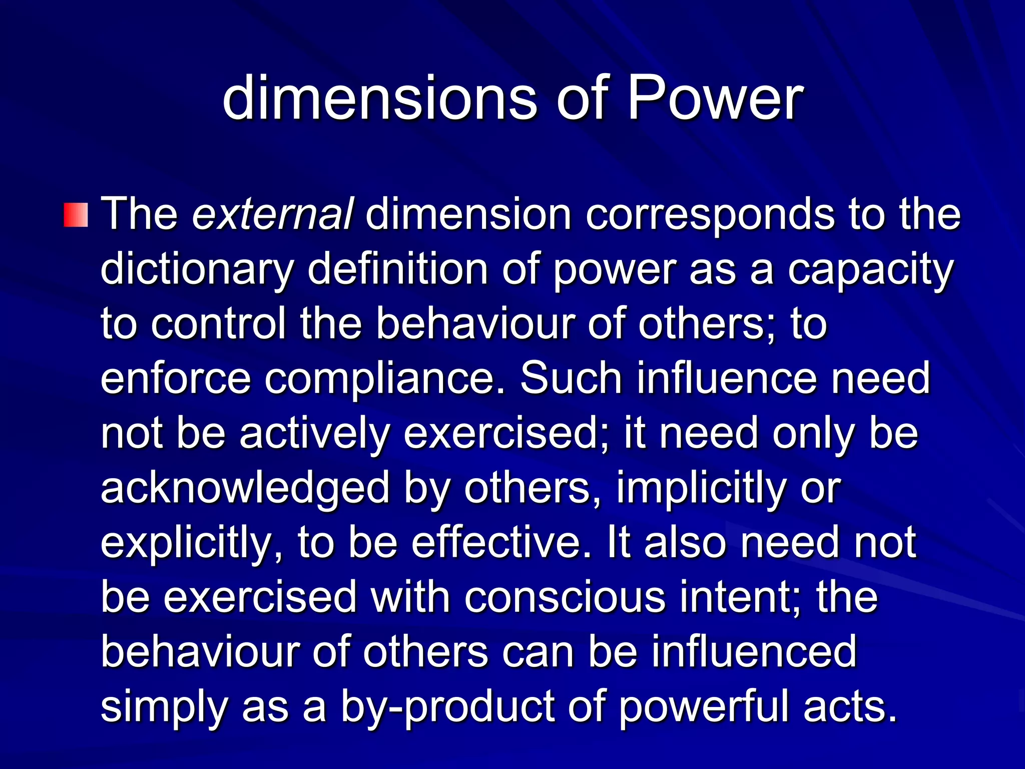 The external dimension corresponds to the
dictionary definition of power as a capacity
to control the behaviour of others; to
enforce compliance. Such influence need
not be actively exercised; it need only be
acknowledged by others, implicitly or
explicitly, to be effective. It also need not
be exercised with conscious intent; the
behaviour of others can be influenced
simply as a by-product of powerful acts.
dimensions of Power
 