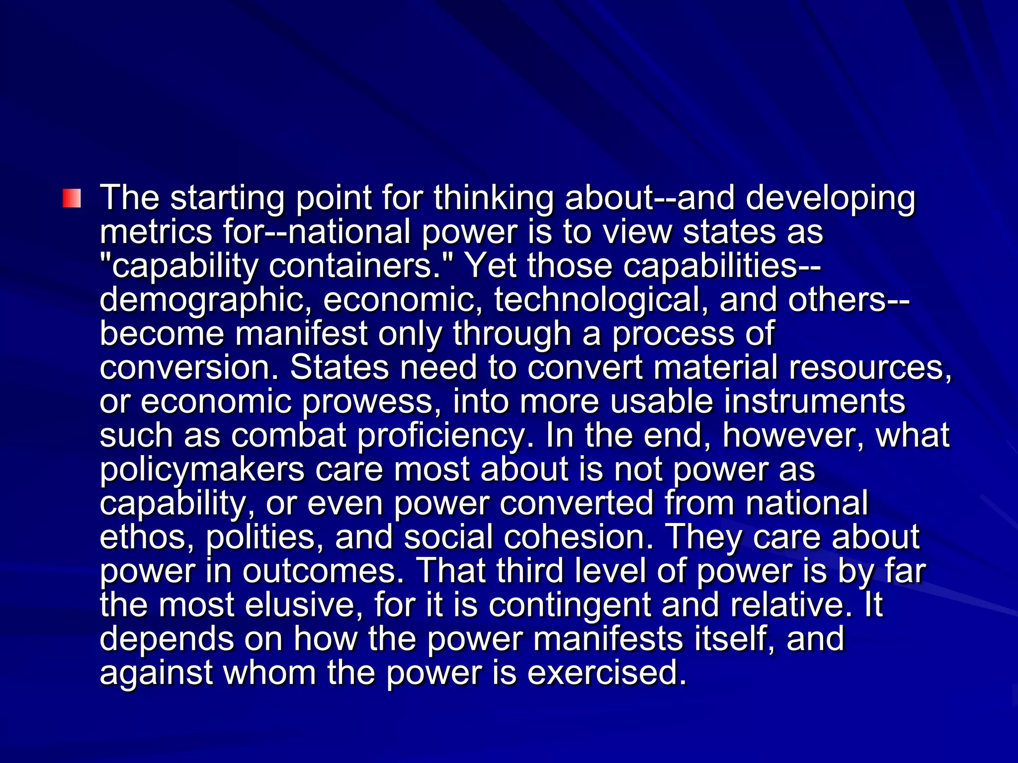 The starting point for thinking about--and developing
metrics for--national power is to view states as
"capability containers." Yet those capabilities--
demographic, economic, technological, and others--
become manifest only through a process of
conversion. States need to convert material resources,
or economic prowess, into more usable instruments
such as combat proficiency. In the end, however, what
policymakers care most about is not power as
capability, or even power converted from national
ethos, polities, and social cohesion. They care about
power in outcomes. That third level of power is by far
the most elusive, for it is contingent and relative. It
depends on how the power manifests itself, and
against whom the power is exercised.
 