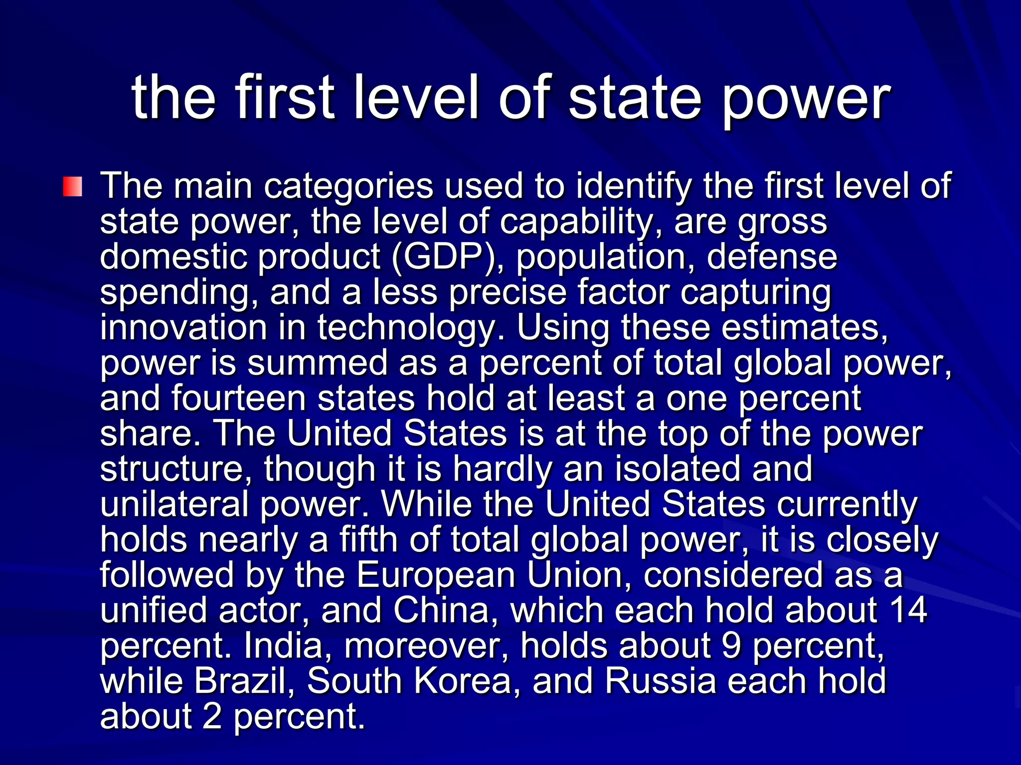the first level of state power
The main categories used to identify the first level of
state power, the level of capability, are gross
domestic product (GDP), population, defense
spending, and a less precise factor capturing
innovation in technology. Using these estimates,
power is summed as a percent of total global power,
and fourteen states hold at least a one percent
share. The United States is at the top of the power
structure, though it is hardly an isolated and
unilateral power. While the United States currently
holds nearly a fifth of total global power, it is closely
followed by the European Union, considered as a
unified actor, and China, which each hold about 14
percent. India, moreover, holds about 9 percent,
while Brazil, South Korea, and Russia each hold
about 2 percent.
 
