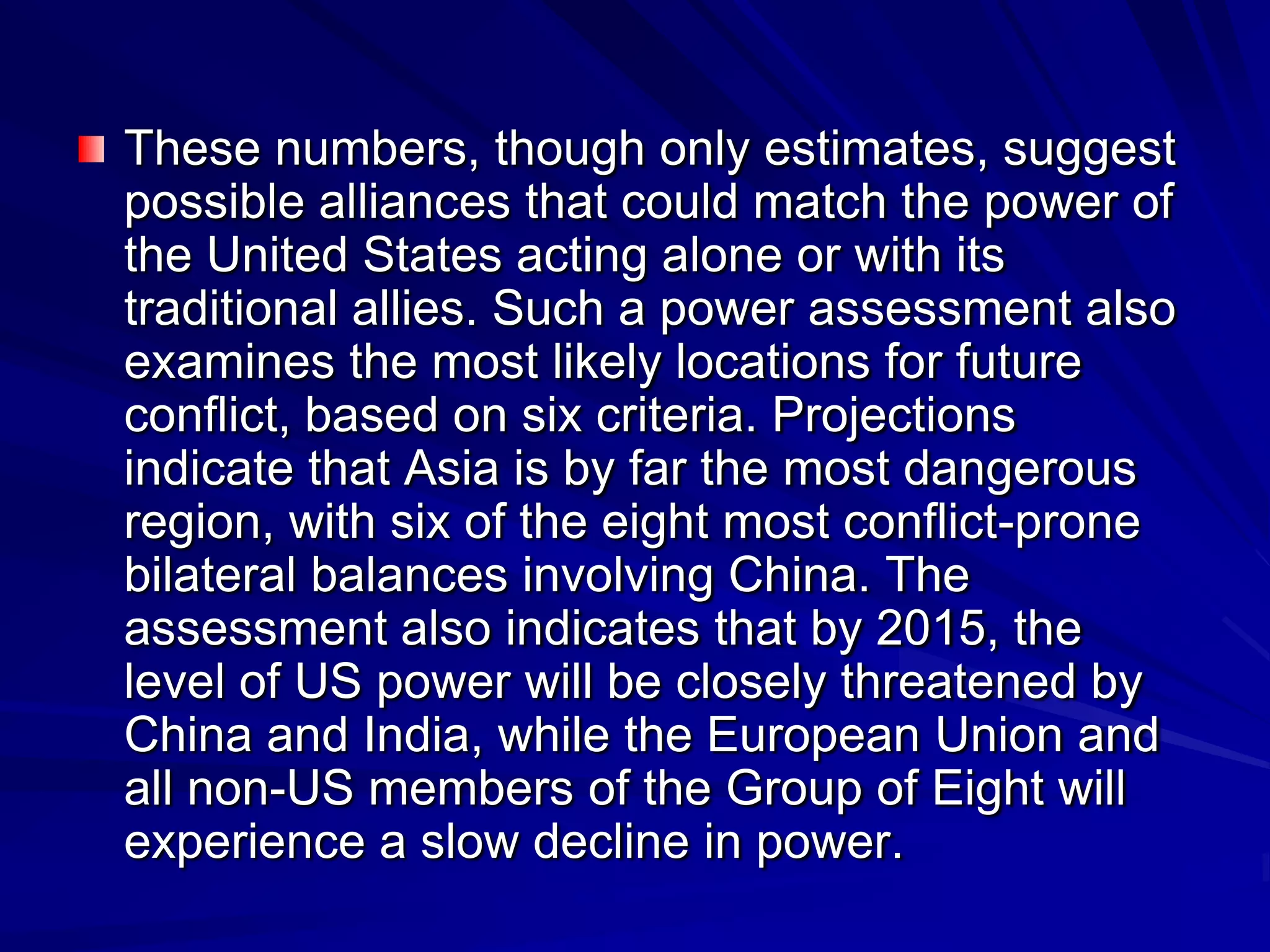 These numbers, though only estimates, suggest
possible alliances that could match the power of
the United States acting alone or with its
traditional allies. Such a power assessment also
examines the most likely locations for future
conflict, based on six criteria. Projections
indicate that Asia is by far the most dangerous
region, with six of the eight most conflict-prone
bilateral balances involving China. The
assessment also indicates that by 2015, the
level of US power will be closely threatened by
China and India, while the European Union and
all non-US members of the Group of Eight will
experience a slow decline in power.
 