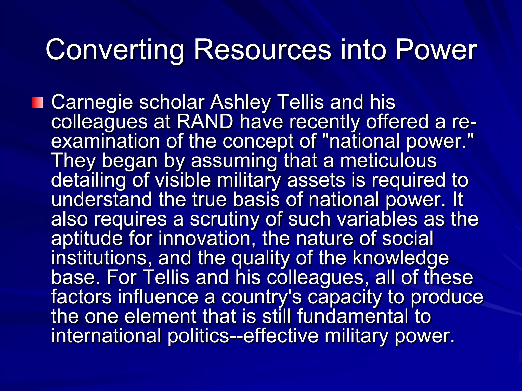 Converting Resources into Power
Carnegie scholar Ashley Tellis and his
colleagues at RAND have recently offered a re-
examination of the concept of "national power."
They began by assuming that a meticulous
detailing of visible military assets is required to
understand the true basis of national power. It
also requires a scrutiny of such variables as the
aptitude for innovation, the nature of social
institutions, and the quality of the knowledge
base. For Tellis and his colleagues, all of these
factors influence a country's capacity to produce
the one element that is still fundamental to
international politics--effective military power.
 