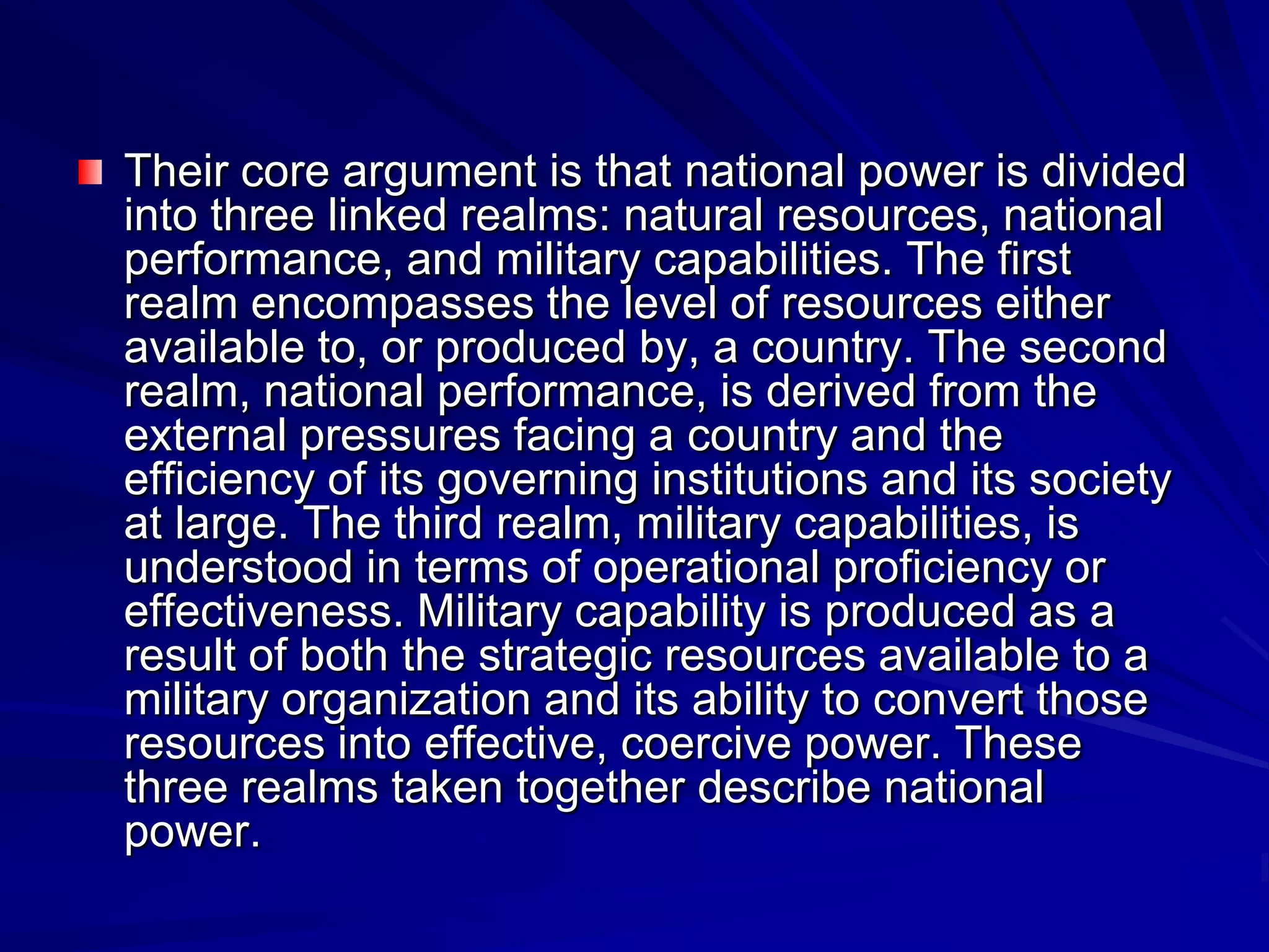 Their core argument is that national power is divided
into three linked realms: natural resources, national
performance, and military capabilities. The first
realm encompasses the level of resources either
available to, or produced by, a country. The second
realm, national performance, is derived from the
external pressures facing a country and the
efficiency of its governing institutions and its society
at large. The third realm, military capabilities, is
understood in terms of operational proficiency or
effectiveness. Military capability is produced as a
result of both the strategic resources available to a
military organization and its ability to convert those
resources into effective, coercive power. These
three realms taken together describe national
power.
 
