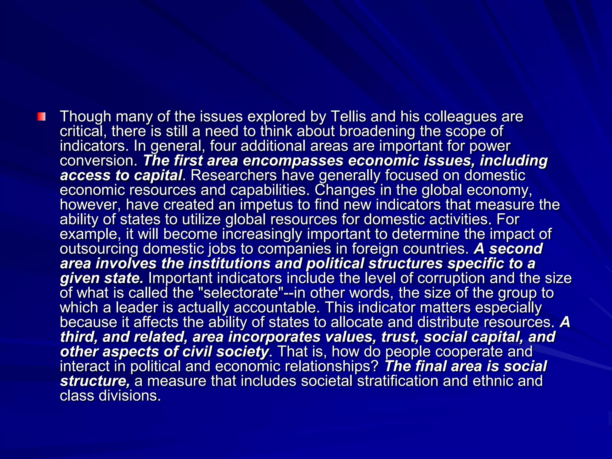 Though many of the issues explored by Tellis and his colleagues are
critical, there is still a need to think about broadening the scope of
indicators. In general, four additional areas are important for power
conversion. The first area encompasses economic issues, including
access to capital. Researchers have generally focused on domestic
economic resources and capabilities. Changes in the global economy,
however, have created an impetus to find new indicators that measure the
ability of states to utilize global resources for domestic activities. For
example, it will become increasingly important to determine the impact of
outsourcing domestic jobs to companies in foreign countries. A second
area involves the institutions and political structures specific to a
given state. Important indicators include the level of corruption and the size
of what is called the "selectorate"--in other words, the size of the group to
which a leader is actually accountable. This indicator matters especially
because it affects the ability of states to allocate and distribute resources. A
third, and related, area incorporates values, trust, social capital, and
other aspects of civil society. That is, how do people cooperate and
interact in political and economic relationships? The final area is social
structure, a measure that includes societal stratification and ethnic and
class divisions.
 