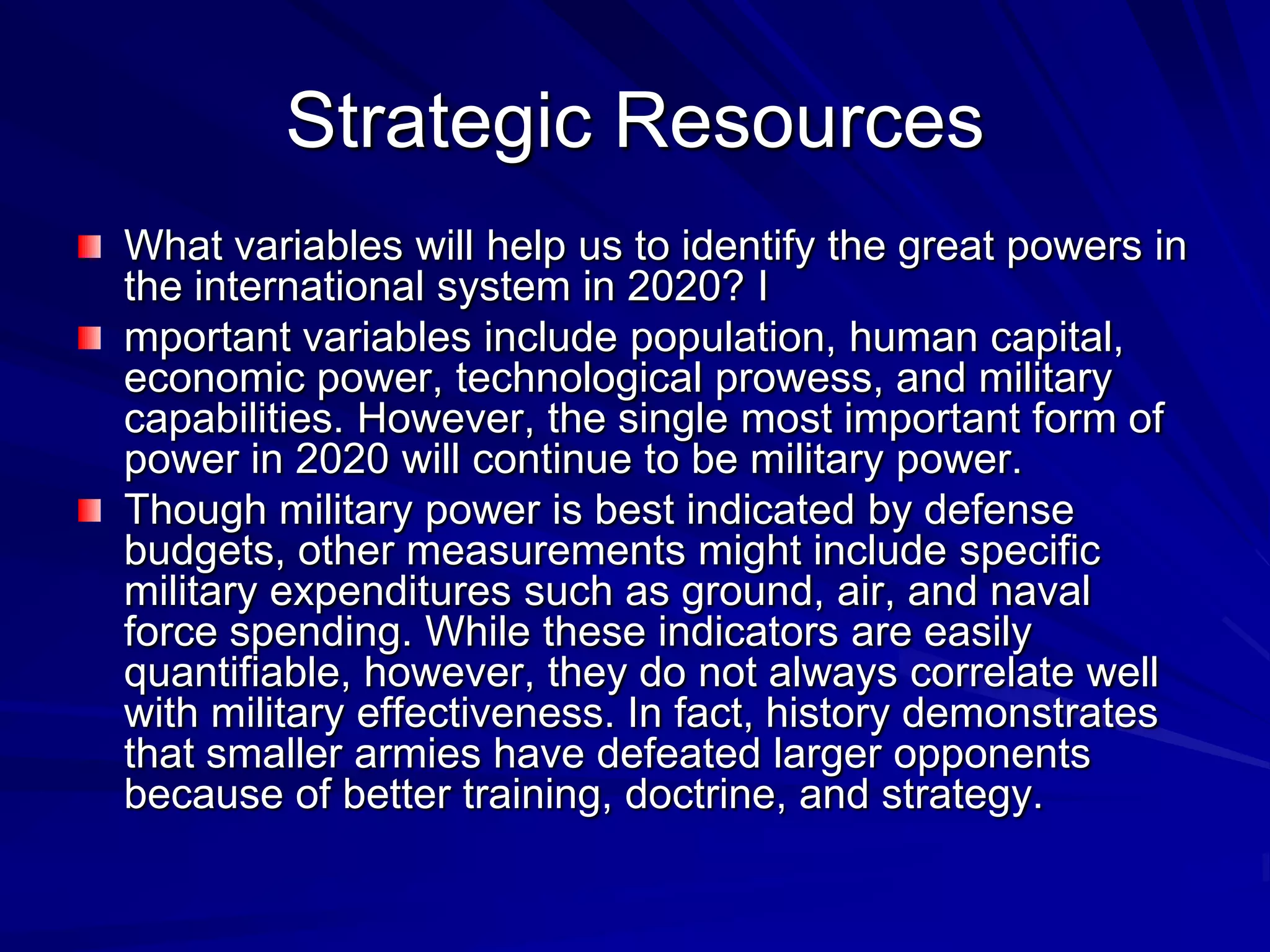 Strategic Resources
What variables will help us to identify the great powers in
the international system in 2020? I
mportant variables include population, human capital,
economic power, technological prowess, and military
capabilities. However, the single most important form of
power in 2020 will continue to be military power.
Though military power is best indicated by defense
budgets, other measurements might include specific
military expenditures such as ground, air, and naval
force spending. While these indicators are easily
quantifiable, however, they do not always correlate well
with military effectiveness. In fact, history demonstrates
that smaller armies have defeated larger opponents
because of better training, doctrine, and strategy.
 
