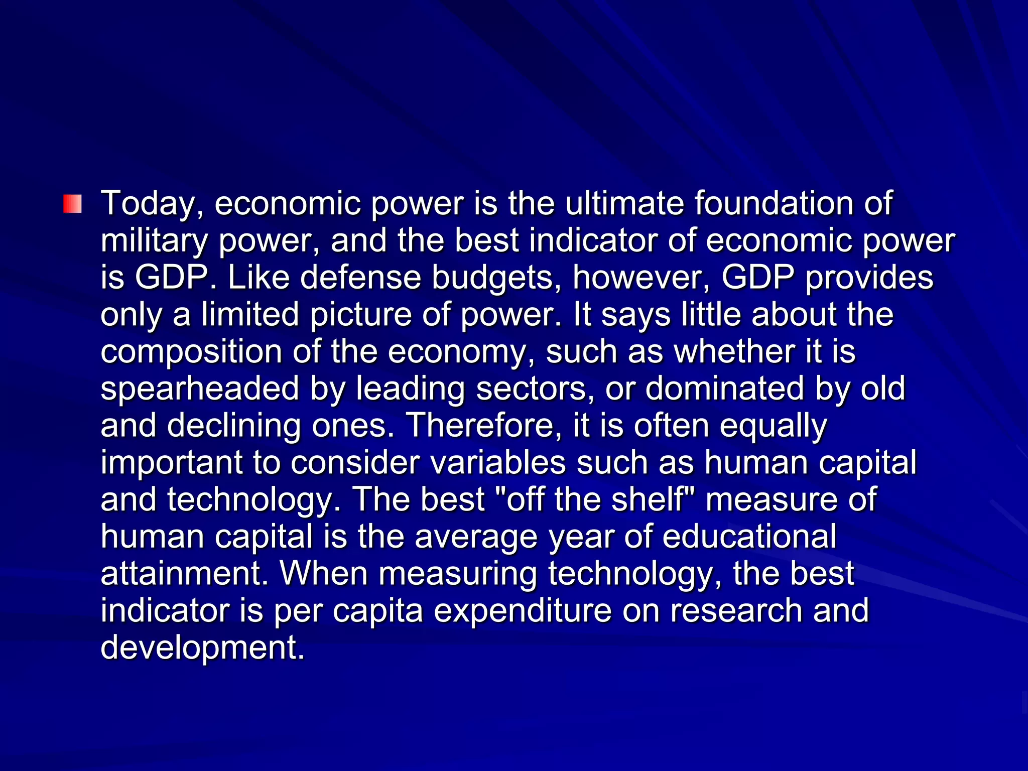 Today, economic power is the ultimate foundation of
military power, and the best indicator of economic power
is GDP. Like defense budgets, however, GDP provides
only a limited picture of power. It says little about the
composition of the economy, such as whether it is
spearheaded by leading sectors, or dominated by old
and declining ones. Therefore, it is often equally
important to consider variables such as human capital
and technology. The best "off the shelf" measure of
human capital is the average year of educational
attainment. When measuring technology, the best
indicator is per capita expenditure on research and
development.
 