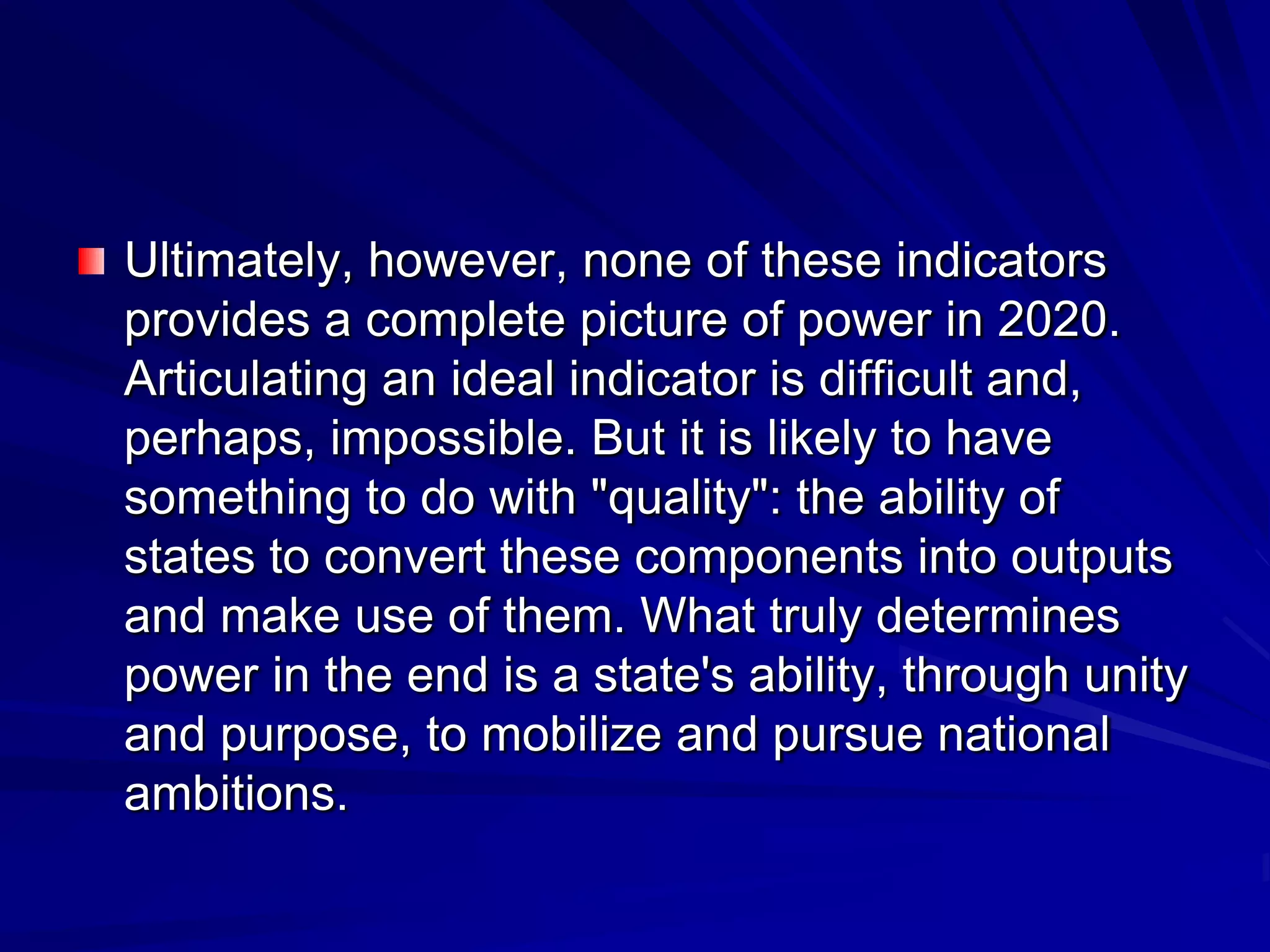 Ultimately, however, none of these indicators
provides a complete picture of power in 2020.
Articulating an ideal indicator is difficult and,
perhaps, impossible. But it is likely to have
something to do with "quality": the ability of
states to convert these components into outputs
and make use of them. What truly determines
power in the end is a state's ability, through unity
and purpose, to mobilize and pursue national
ambitions.
 