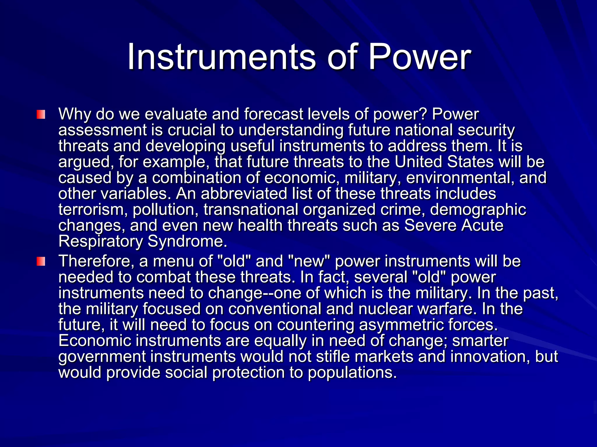 Instruments of Power
Why do we evaluate and forecast levels of power? Power
assessment is crucial to understanding future national security
threats and developing useful instruments to address them. It is
argued, for example, that future threats to the United States will be
caused by a combination of economic, military, environmental, and
other variables. An abbreviated list of these threats includes
terrorism, pollution, transnational organized crime, demographic
changes, and even new health threats such as Severe Acute
Respiratory Syndrome.
Therefore, a menu of "old" and "new" power instruments will be
needed to combat these threats. In fact, several "old" power
instruments need to change--one of which is the military. In the past,
the military focused on conventional and nuclear warfare. In the
future, it will need to focus on countering asymmetric forces.
Economic instruments are equally in need of change; smarter
government instruments would not stifle markets and innovation, but
would provide social protection to populations.
 