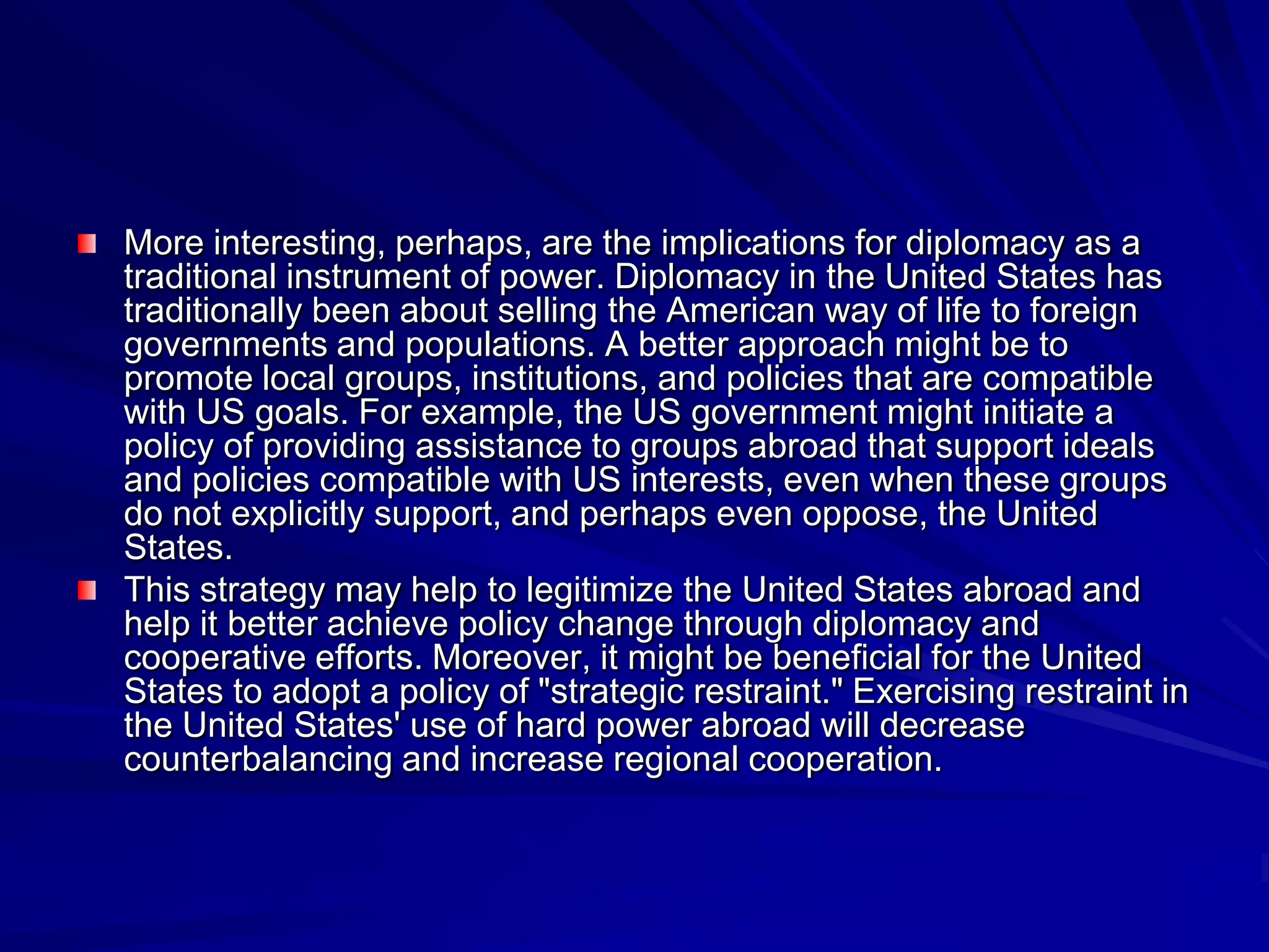 More interesting, perhaps, are the implications for diplomacy as a
traditional instrument of power. Diplomacy in the United States has
traditionally been about selling the American way of life to foreign
governments and populations. A better approach might be to
promote local groups, institutions, and policies that are compatible
with US goals. For example, the US government might initiate a
policy of providing assistance to groups abroad that support ideals
and policies compatible with US interests, even when these groups
do not explicitly support, and perhaps even oppose, the United
States.
This strategy may help to legitimize the United States abroad and
help it better achieve policy change through diplomacy and
cooperative efforts. Moreover, it might be beneficial for the United
States to adopt a policy of "strategic restraint." Exercising restraint in
the United States' use of hard power abroad will decrease
counterbalancing and increase regional cooperation.
 