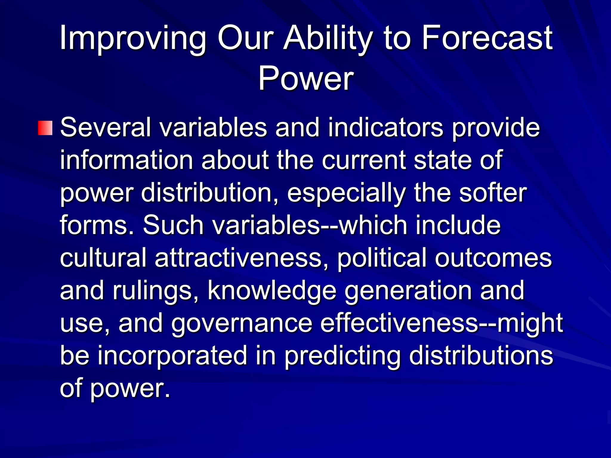 Improving Our Ability to Forecast
Power
Several variables and indicators provide
information about the current state of
power distribution, especially the softer
forms. Such variables--which include
cultural attractiveness, political outcomes
and rulings, knowledge generation and
use, and governance effectiveness--might
be incorporated in predicting distributions
of power.
 