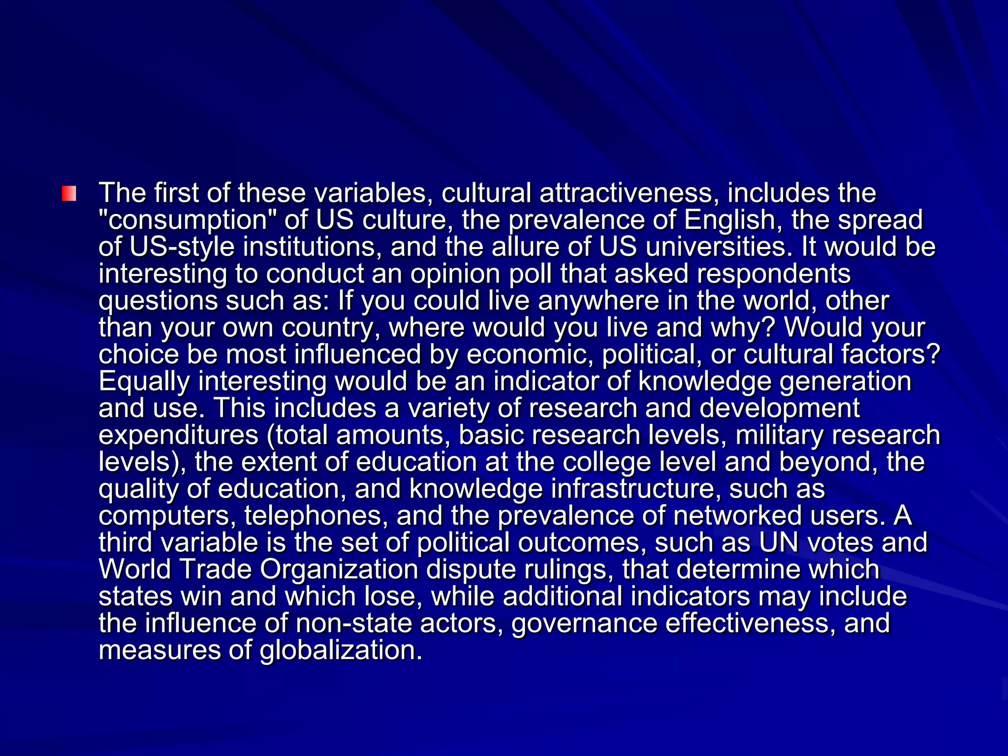The first of these variables, cultural attractiveness, includes the
"consumption" of US culture, the prevalence of English, the spread
of US-style institutions, and the allure of US universities. It would be
interesting to conduct an opinion poll that asked respondents
questions such as: If you could live anywhere in the world, other
than your own country, where would you live and why? Would your
choice be most influenced by economic, political, or cultural factors?
Equally interesting would be an indicator of knowledge generation
and use. This includes a variety of research and development
expenditures (total amounts, basic research levels, military research
levels), the extent of education at the college level and beyond, the
quality of education, and knowledge infrastructure, such as
computers, telephones, and the prevalence of networked users. A
third variable is the set of political outcomes, such as UN votes and
World Trade Organization dispute rulings, that determine which
states win and which lose, while additional indicators may include
the influence of non-state actors, governance effectiveness, and
measures of globalization.
 