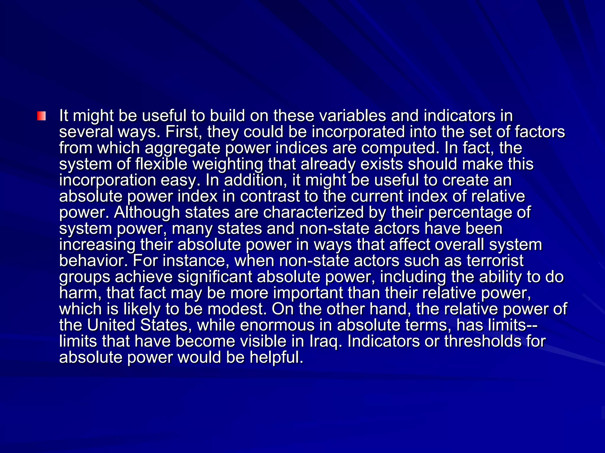 It might be useful to build on these variables and indicators in
several ways. First, they could be incorporated into the set of factors
from which aggregate power indices are computed. In fact, the
system of flexible weighting that already exists should make this
incorporation easy. In addition, it might be useful to create an
absolute power index in contrast to the current index of relative
power. Although states are characterized by their percentage of
system power, many states and non-state actors have been
increasing their absolute power in ways that affect overall system
behavior. For instance, when non-state actors such as terrorist
groups achieve significant absolute power, including the ability to do
harm, that fact may be more important than their relative power,
which is likely to be modest. On the other hand, the relative power of
the United States, while enormous in absolute terms, has limits--
limits that have become visible in Iraq. Indicators or thresholds for
absolute power would be helpful.
 