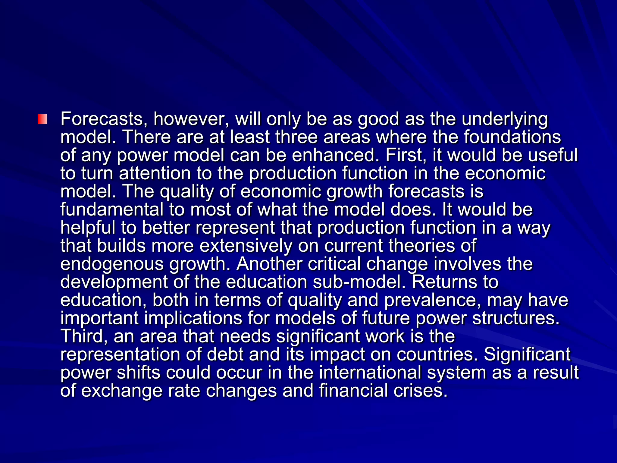 Forecasts, however, will only be as good as the underlying
model. There are at least three areas where the foundations
of any power model can be enhanced. First, it would be useful
to turn attention to the production function in the economic
model. The quality of economic growth forecasts is
fundamental to most of what the model does. It would be
helpful to better represent that production function in a way
that builds more extensively on current theories of
endogenous growth. Another critical change involves the
development of the education sub-model. Returns to
education, both in terms of quality and prevalence, may have
important implications for models of future power structures.
Third, an area that needs significant work is the
representation of debt and its impact on countries. Significant
power shifts could occur in the international system as a result
of exchange rate changes and financial crises.
 