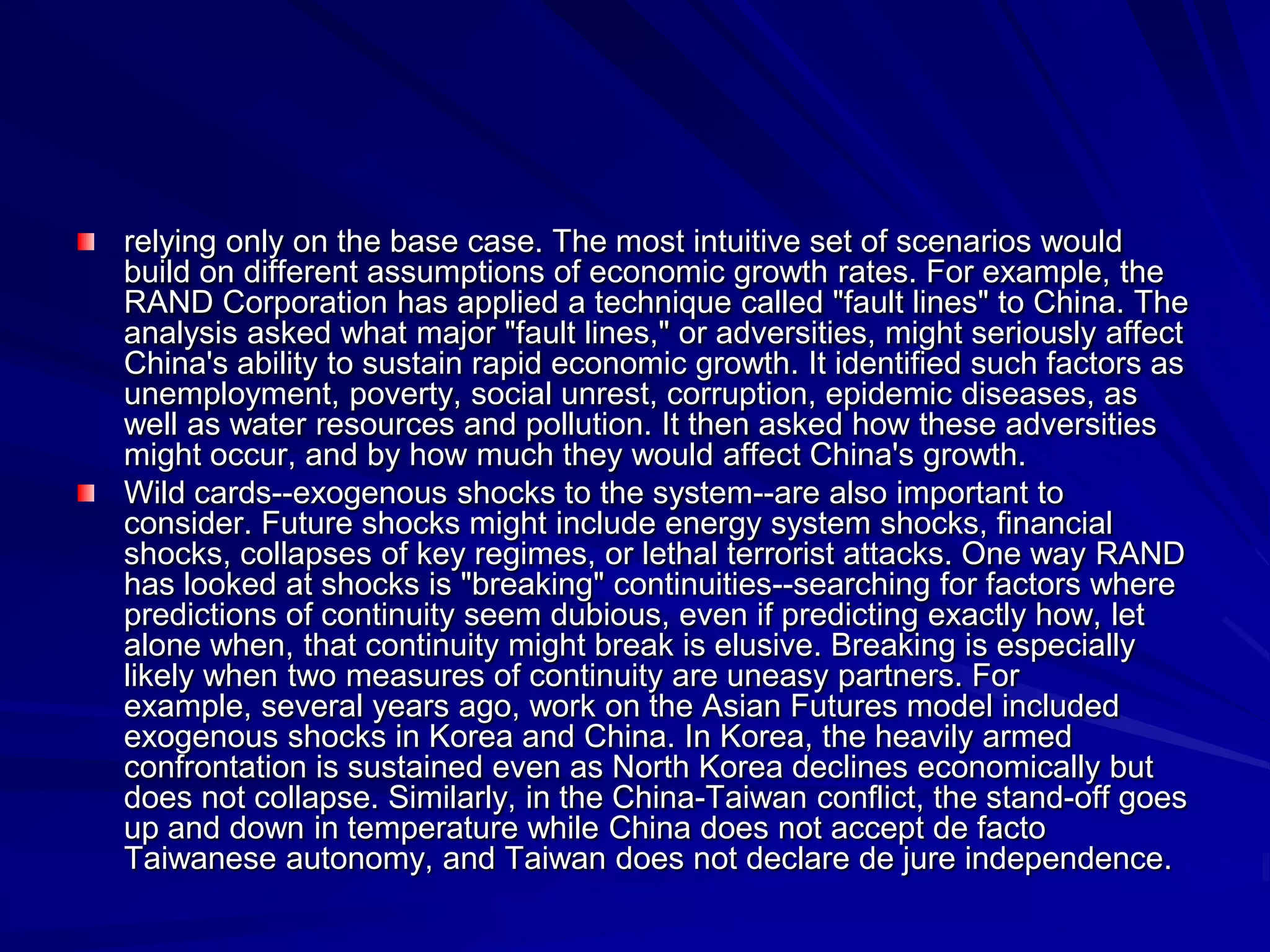 relying only on the base case. The most intuitive set of scenarios would
build on different assumptions of economic growth rates. For example, the
RAND Corporation has applied a technique called "fault lines" to China. The
analysis asked what major "fault lines," or adversities, might seriously affect
China's ability to sustain rapid economic growth. It identified such factors as
unemployment, poverty, social unrest, corruption, epidemic diseases, as
well as water resources and pollution. It then asked how these adversities
might occur, and by how much they would affect China's growth.
Wild cards--exogenous shocks to the system--are also important to
consider. Future shocks might include energy system shocks, financial
shocks, collapses of key regimes, or lethal terrorist attacks. One way RAND
has looked at shocks is "breaking" continuities--searching for factors where
predictions of continuity seem dubious, even if predicting exactly how, let
alone when, that continuity might break is elusive. Breaking is especially
likely when two measures of continuity are uneasy partners. For
example, several years ago, work on the Asian Futures model included
exogenous shocks in Korea and China. In Korea, the heavily armed
confrontation is sustained even as North Korea declines economically but
does not collapse. Similarly, in the China-Taiwan conflict, the stand-off goes
up and down in temperature while China does not accept de facto
Taiwanese autonomy, and Taiwan does not declare de jure independence.
 