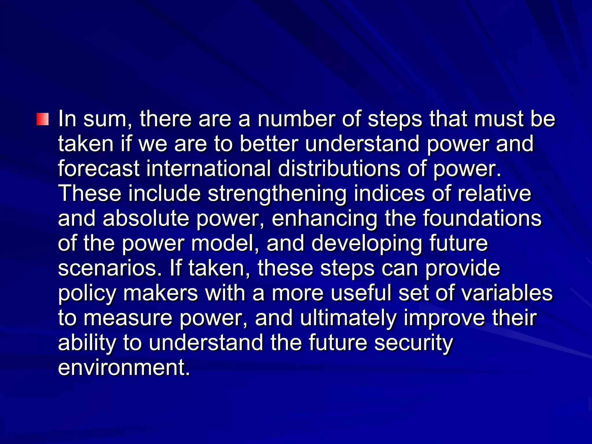 In sum, there are a number of steps that must be
taken if we are to better understand power and
forecast international distributions of power.
These include strengthening indices of relative
and absolute power, enhancing the foundations
of the power model, and developing future
scenarios. If taken, these steps can provide
policy makers with a more useful set of variables
to measure power, and ultimately improve their
ability to understand the future security
environment.
 