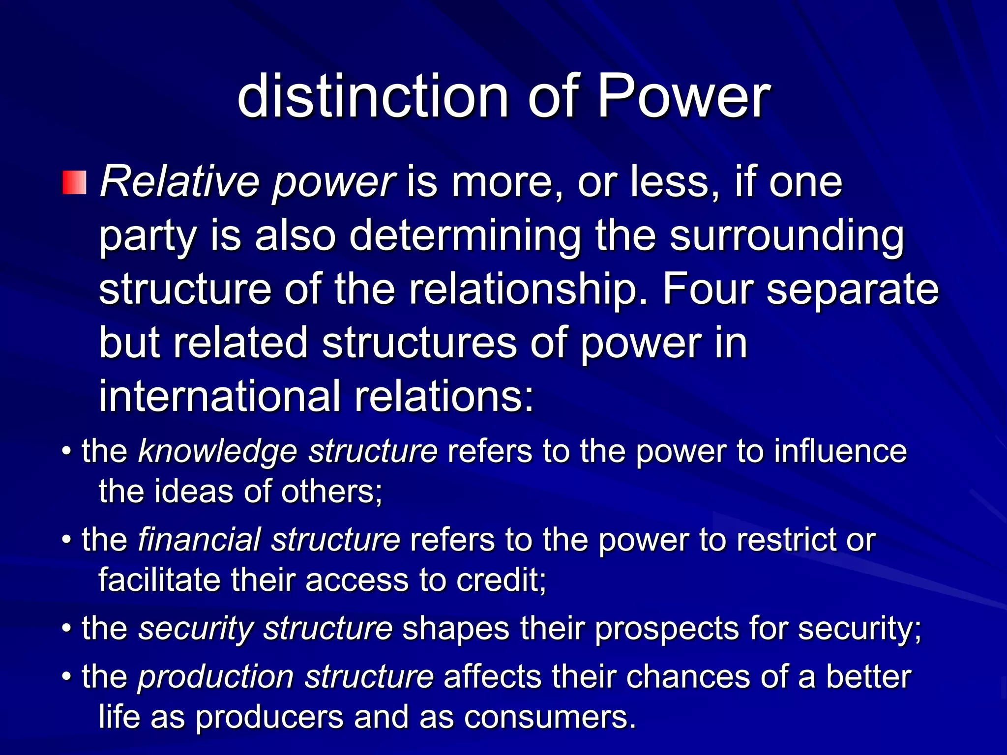 Relative power is more, or less, if one
party is also determining the surrounding
structure of the relationship. Four separate
but related structures of power in
international relations:
• the knowledge structure refers to the power to influence
the ideas of others;
• the financial structure refers to the power to restrict or
facilitate their access to credit;
• the security structure shapes their prospects for security;
• the production structure affects their chances of a better
life as producers and as consumers.
distinction of Power
 