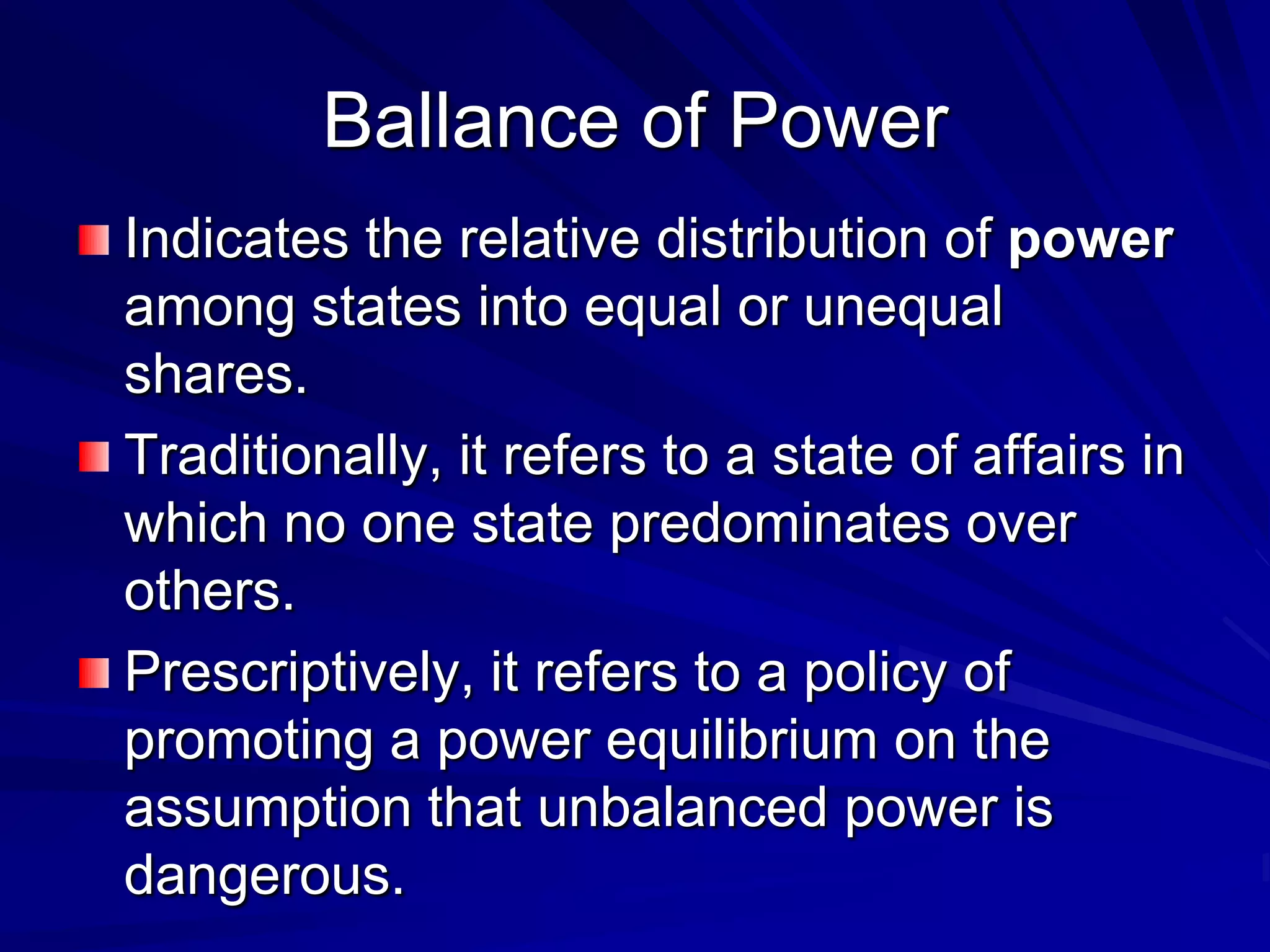 Ballance of Power
Indicates the relative distribution of power
among states into equal or unequal
shares.
Traditionally, it refers to a state of affairs in
which no one state predominates over
others.
Prescriptively, it refers to a policy of
promoting a power equilibrium on the
assumption that unbalanced power is
dangerous.
 