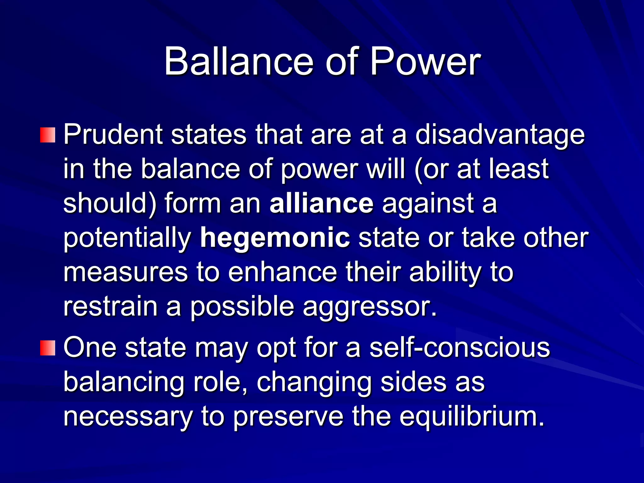 Ballance of Power
Prudent states that are at a disadvantage
in the balance of power will (or at least
should) form an alliance against a
potentially hegemonic state or take other
measures to enhance their ability to
restrain a possible aggressor.
One state may opt for a self-conscious
balancing role, changing sides as
necessary to preserve the equilibrium.
 