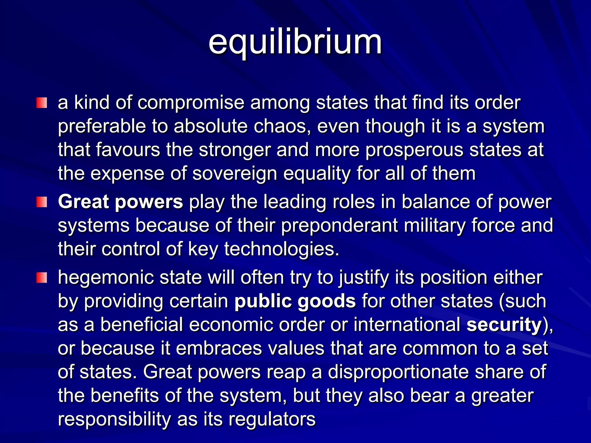 equilibrium
a kind of compromise among states that find its order
preferable to absolute chaos, even though it is a system
that favours the stronger and more prosperous states at
the expense of sovereign equality for all of them
Great powers play the leading roles in balance of power
systems because of their preponderant military force and
their control of key technologies.
hegemonic state will often try to justify its position either
by providing certain public goods for other states (such
as a beneficial economic order or international security),
or because it embraces values that are common to a set
of states. Great powers reap a disproportionate share of
the benefits of the system, but they also bear a greater
responsibility as its regulators
 
