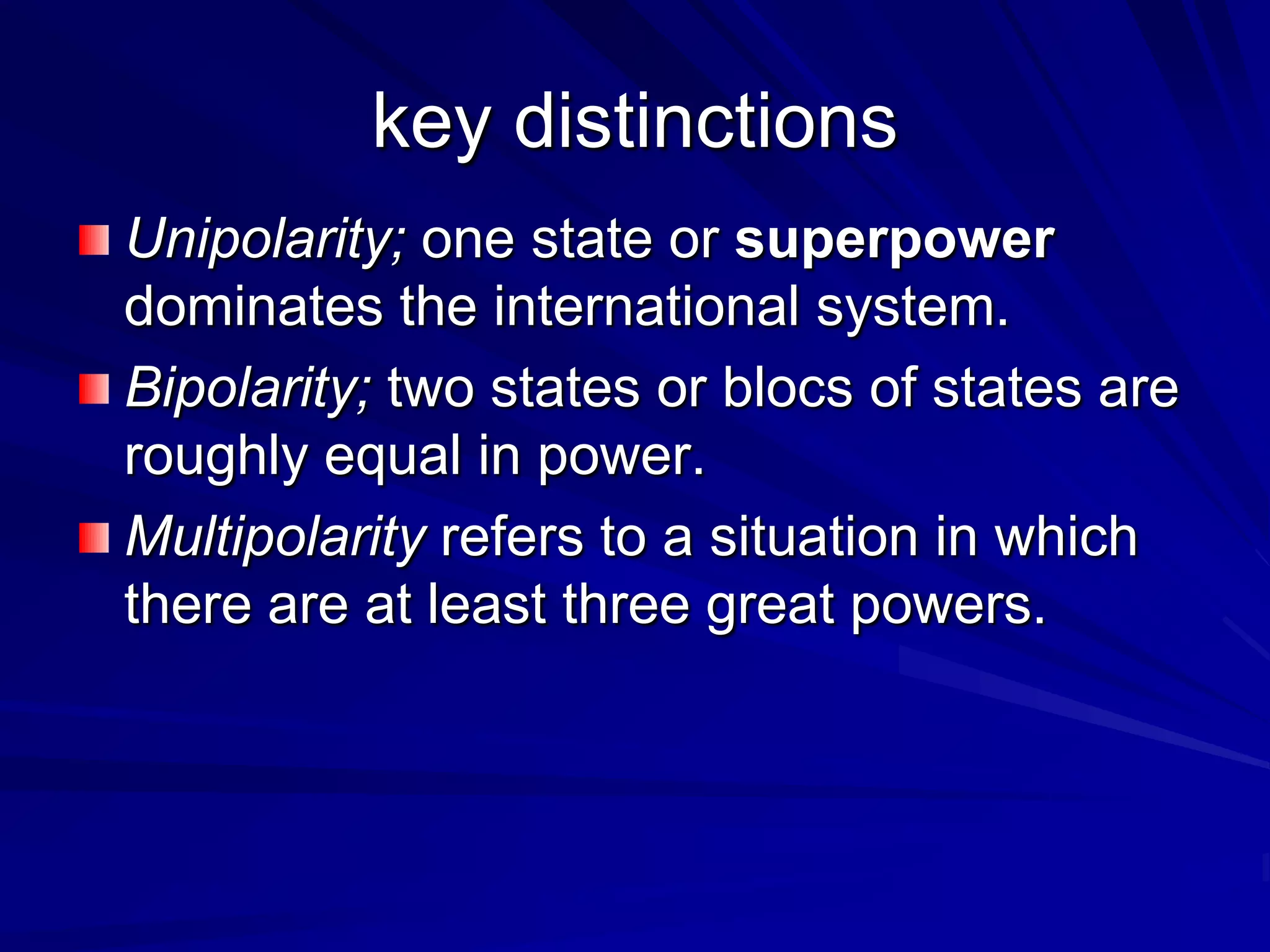 key distinctions
Unipolarity; one state or superpower
dominates the international system.
Bipolarity; two states or blocs of states are
roughly equal in power.
Multipolarity refers to a situation in which
there are at least three great powers.
 