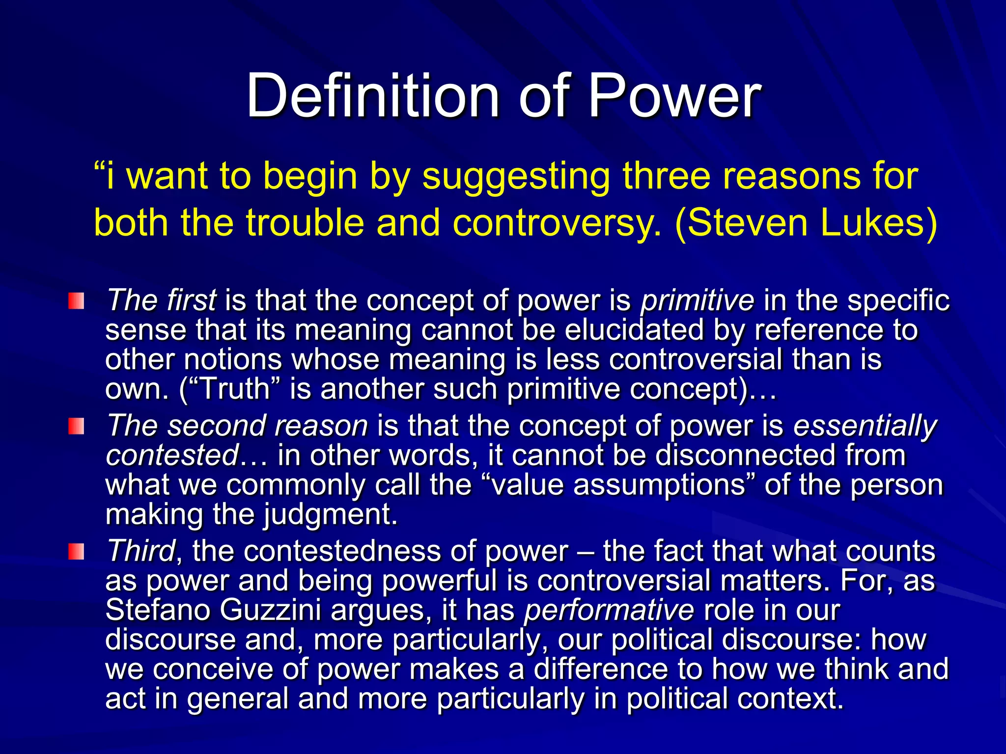 The first is that the concept of power is primitive in the specific
sense that its meaning cannot be elucidated by reference to
other notions whose meaning is less controversial than is
own. (―Truth‖ is another such primitive concept)…
The second reason is that the concept of power is essentially
contested… in other words, it cannot be disconnected from
what we commonly call the ―value assumptions‖ of the person
making the judgment.
Third, the contestedness of power – the fact that what counts
as power and being powerful is controversial matters. For, as
Stefano Guzzini argues, it has performative role in our
discourse and, more particularly, our political discourse: how
we conceive of power makes a difference to how we think and
act in general and more particularly in political context.
Definition of Power
―i want to begin by suggesting three reasons for
both the trouble and controversy. (Steven Lukes)
 