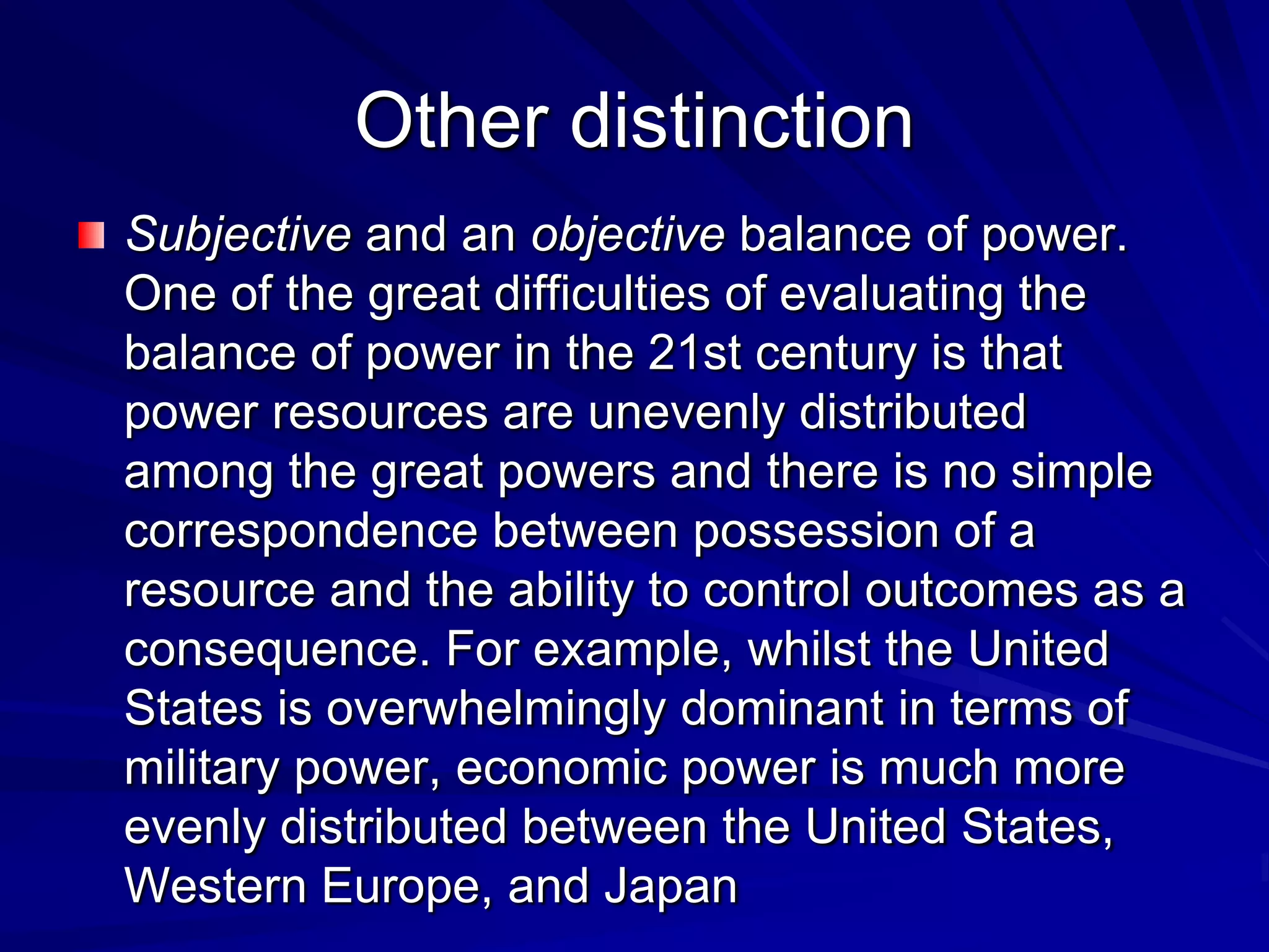 Other distinction
Subjective and an objective balance of power.
One of the great difficulties of evaluating the
balance of power in the 21st century is that
power resources are unevenly distributed
among the great powers and there is no simple
correspondence between possession of a
resource and the ability to control outcomes as a
consequence. For example, whilst the United
States is overwhelmingly dominant in terms of
military power, economic power is much more
evenly distributed between the United States,
Western Europe, and Japan
 