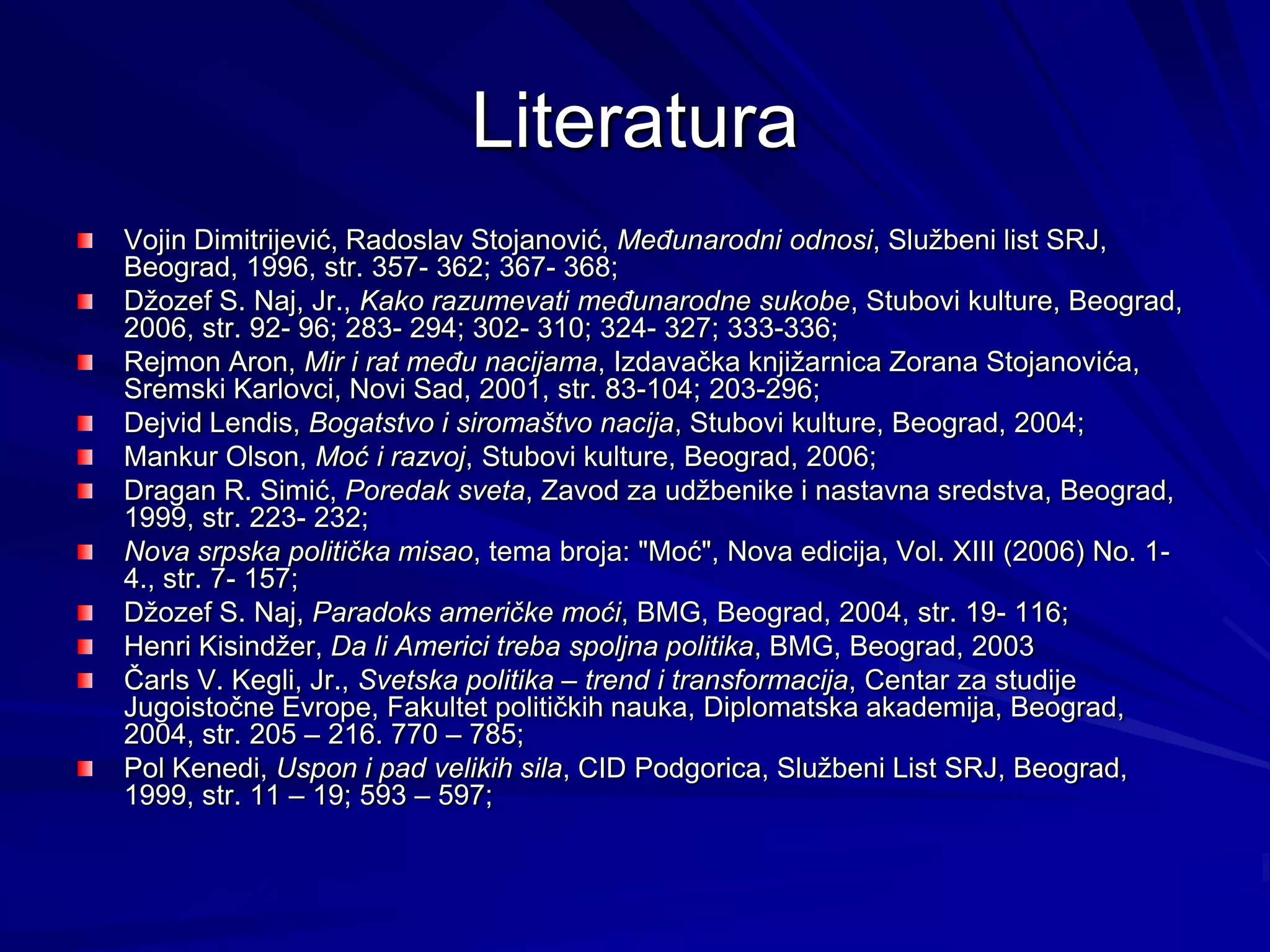 Literatura
Vojin Dimitrijević, Radoslav Stojanović, Međunarodni odnosi, Službeni list SRJ,
Beograd, 1996, str. 357- 362; 367- 368;
Džozef S. Naj, Jr., Kako razumevati međunarodne sukobe, Stubovi kulture, Beograd,
2006, str. 92- 96; 283- 294; 302- 310; 324- 327; 333-336;
Rejmon Aron, Mir i rat među nacijama, Izdavačka knjižarnica Zorana Stojanovića,
Sremski Karlovci, Novi Sad, 2001, str. 83-104; 203-296;
Dejvid Lendis, Bogatstvo i siromaštvo nacija, Stubovi kulture, Beograd, 2004;
Mankur Olson, Moć i razvoj, Stubovi kulture, Beograd, 2006;
Dragan R. Simić, Poredak sveta, Zavod za udžbenike i nastavna sredstva, Beograd,
1999, str. 223- 232;
Nova srpska politička misao, tema broja: "Moć", Nova edicija, Vol. XIII (2006) No. 1-
4., str. 7- 157;
Džozef S. Naj, Paradoks američke moći, BMG, Beograd, 2004, str. 19- 116;
Henri Kisindžer, Da li Americi treba spoljna politika, BMG, Beograd, 2003
Čarls V. Kegli, Jr., Svetska politika – trend i transformacija, Centar za studije
Jugoistočne Evrope, Fakultet političkih nauka, Diplomatska akademija, Beograd,
2004, str. 205 – 216. 770 – 785;
Pol Kenedi, Uspon i pad velikih sila, CID Podgorica, Službeni List SRJ, Beograd,
1999, str. 11 – 19; 593 – 597;
 