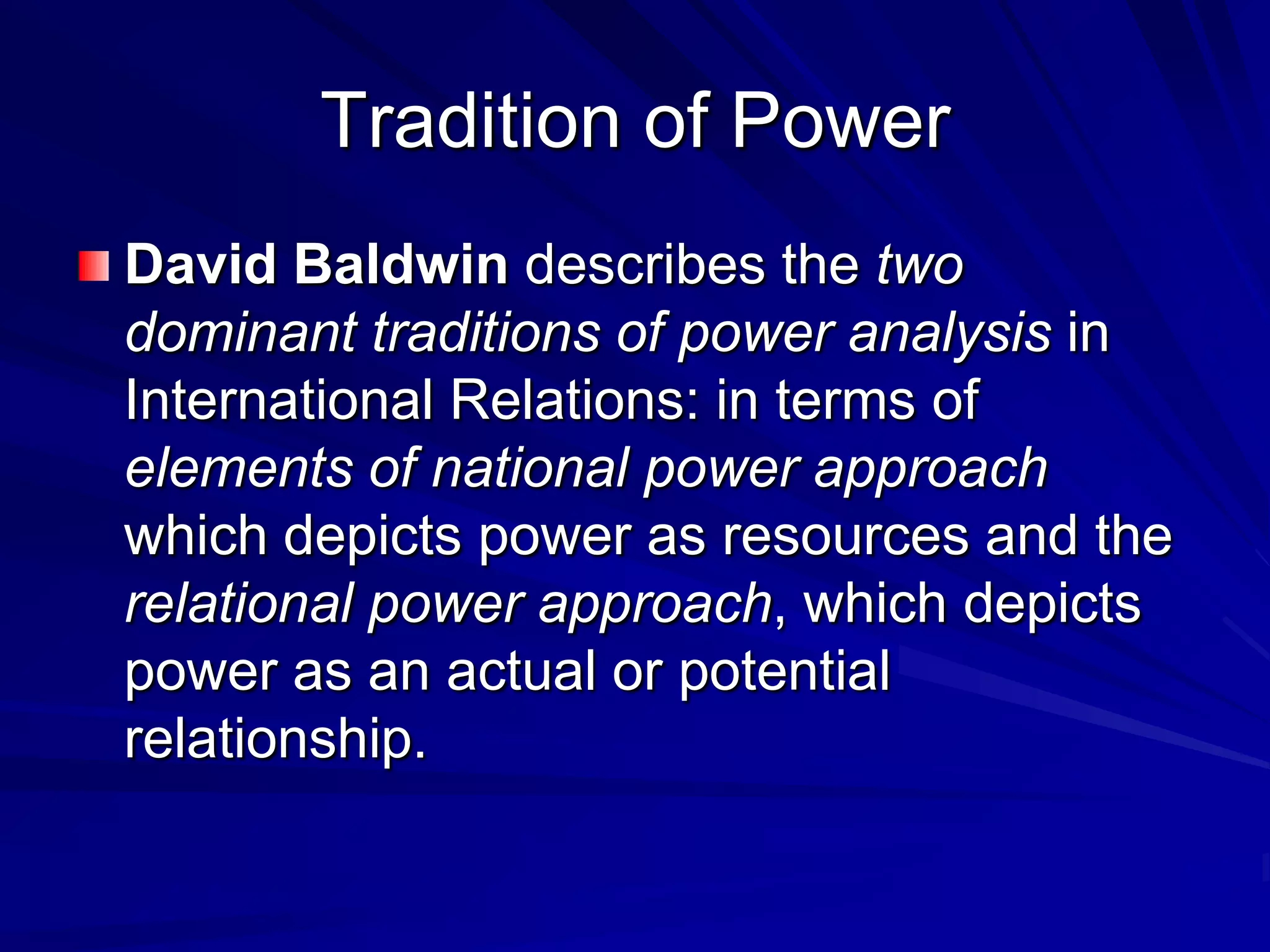 David Baldwin describes the two
dominant traditions of power analysis in
International Relations: in terms of
elements of national power approach
which depicts power as resources and the
relational power approach, which depicts
power as an actual or potential
relationship.
Tradition of Power
 