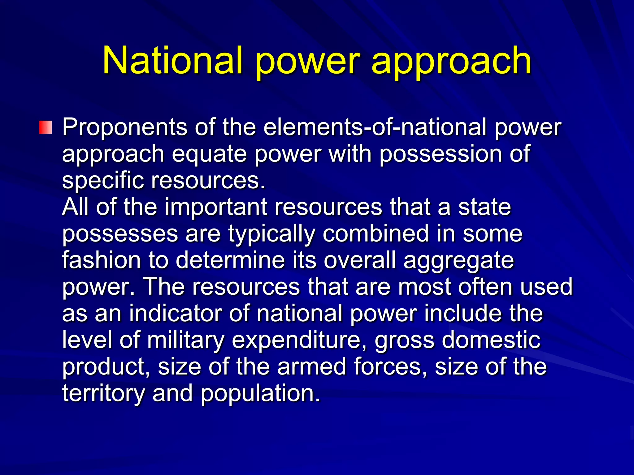 National power approach
Proponents of the elements-of-national power
approach equate power with possession of
specific resources.
All of the important resources that a state
possesses are typically combined in some
fashion to determine its overall aggregate
power. The resources that are most often used
as an indicator of national power include the
level of military expenditure, gross domestic
product, size of the armed forces, size of the
territory and population.
 