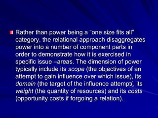 Rather than power being a ―one size fits all‖
category, the relational approach disaggregates
power into a number of component parts in
order to demonstrate how it is exercised in
specific issue –areas. The dimension of power
typically include its scope (the objectives of an
attempt to gain influence over which issue), its
domain (the target of the influence attempt(, its
weight (the quantity of resources) and its costs
(opportunity costs if forgoing a relation).
 