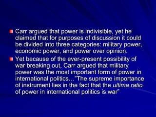 Carr argued that power is indivisible, yet he
claimed that for purposes of discussion it could
be divided into three categories: military power,
economic power, and power over opinion.
Yet because of the ever-present possibility of
war breaking out, Carr argued that military
power was the most important form of power in
international politics…‖The supreme importance
of instrument lies in the fact that the ultima ratio
of power in international politics is war‖
 