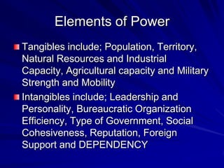 Elements of Power
Tangibles include; Population, Territory,
Natural Resources and Industrial
Capacity, Agricultural capacity and Military
Strength and Mobility
Intangibles include; Leadership and
Personality, Bureaucratic Organization
Efficiency, Type of Government, Social
Cohesiveness, Reputation, Foreign
Support and DEPENDENCY
 