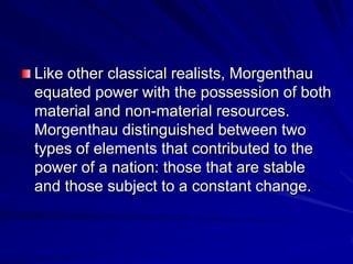 Like other classical realists, Morgenthau
equated power with the possession of both
material and non-material resources.
Morgenthau distinguished between two
types of elements that contributed to the
power of a nation: those that are stable
and those subject to a constant change.
 