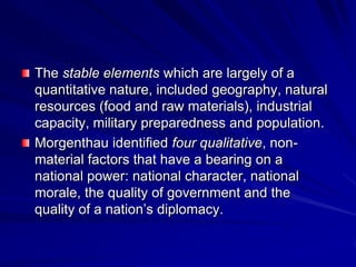 The stable elements which are largely of a
quantitative nature, included geography, natural
resources (food and raw materials), industrial
capacity, military preparedness and population.
Morgenthau identified four qualitative, non-
material factors that have a bearing on a
national power: national character, national
morale, the quality of government and the
quality of a nation’s diplomacy.
 